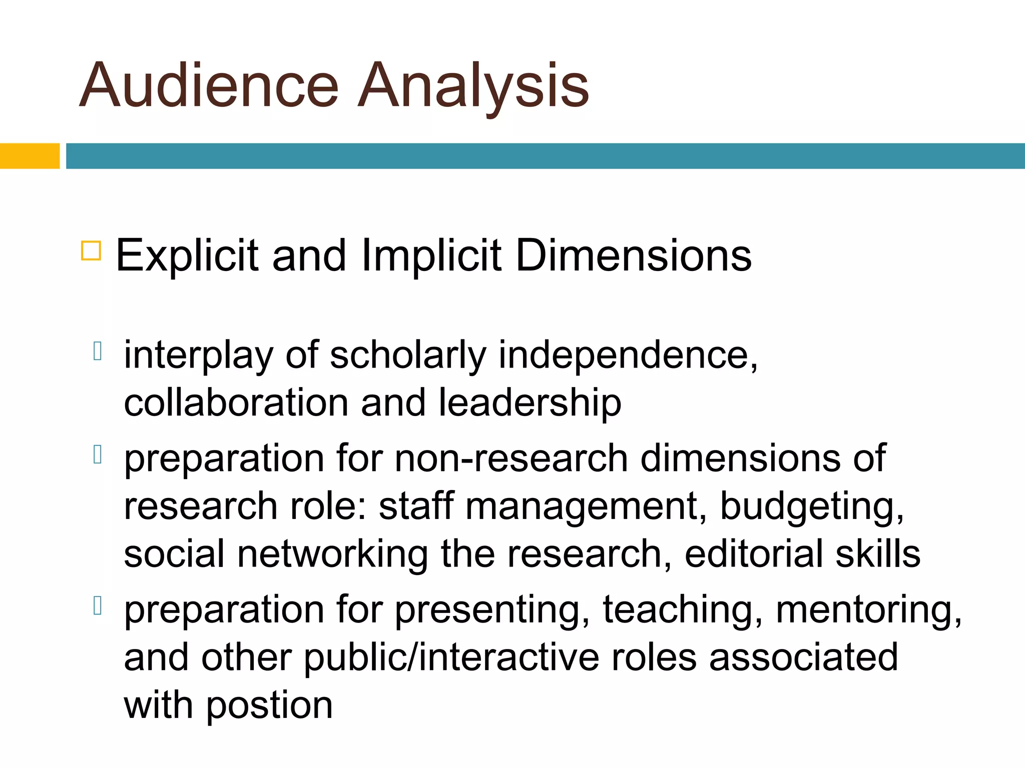 Audience Analysis
 Explicit and Implicit Dimensions
 interplay of scholarly independence,
collaboration and leadership
 preparation for non-research dimensions of
research role: staff management, budgeting,
social networking the research, editorial skills
 preparation for presenting, teaching, mentoring,
and other public/interactive roles associated
with postion
 