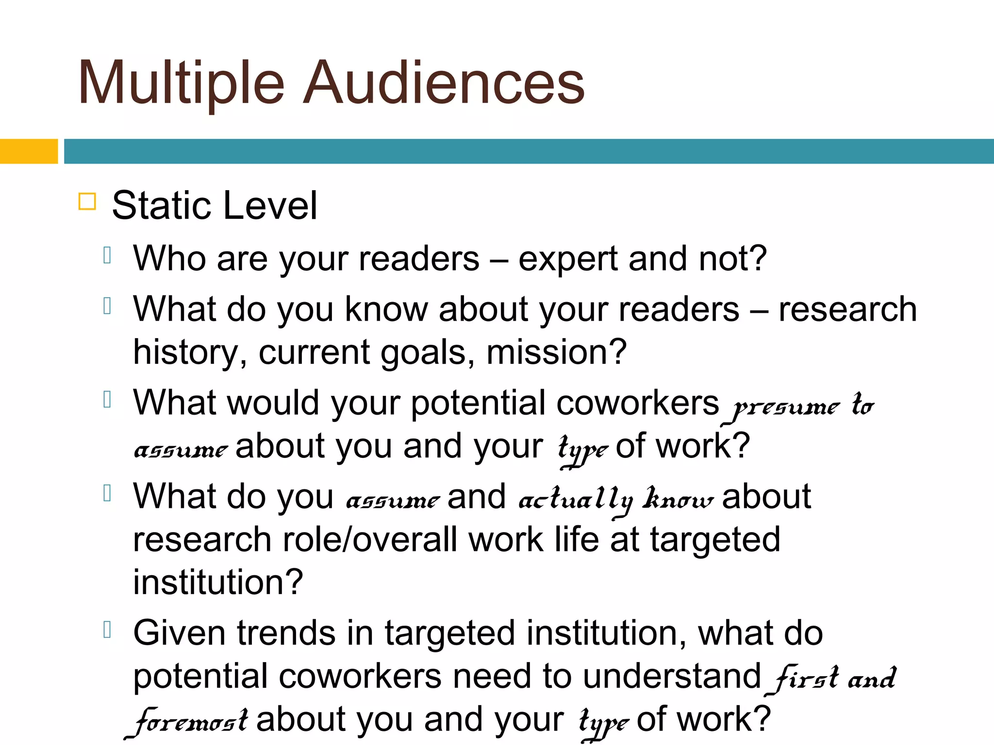 Multiple Audiences
 Static Level
 Who are your readers – expert and not?
 What do you know about your readers – research
history, current goals, mission?
 What would your potential coworkers presume to
assume about you and your type of work?
 What do you assume and actually know about
research role/overall work life at targeted
institution?
 Given trends in targeted institution, what do
potential coworkers need to understand first and
foremost about you and your type of work?
 