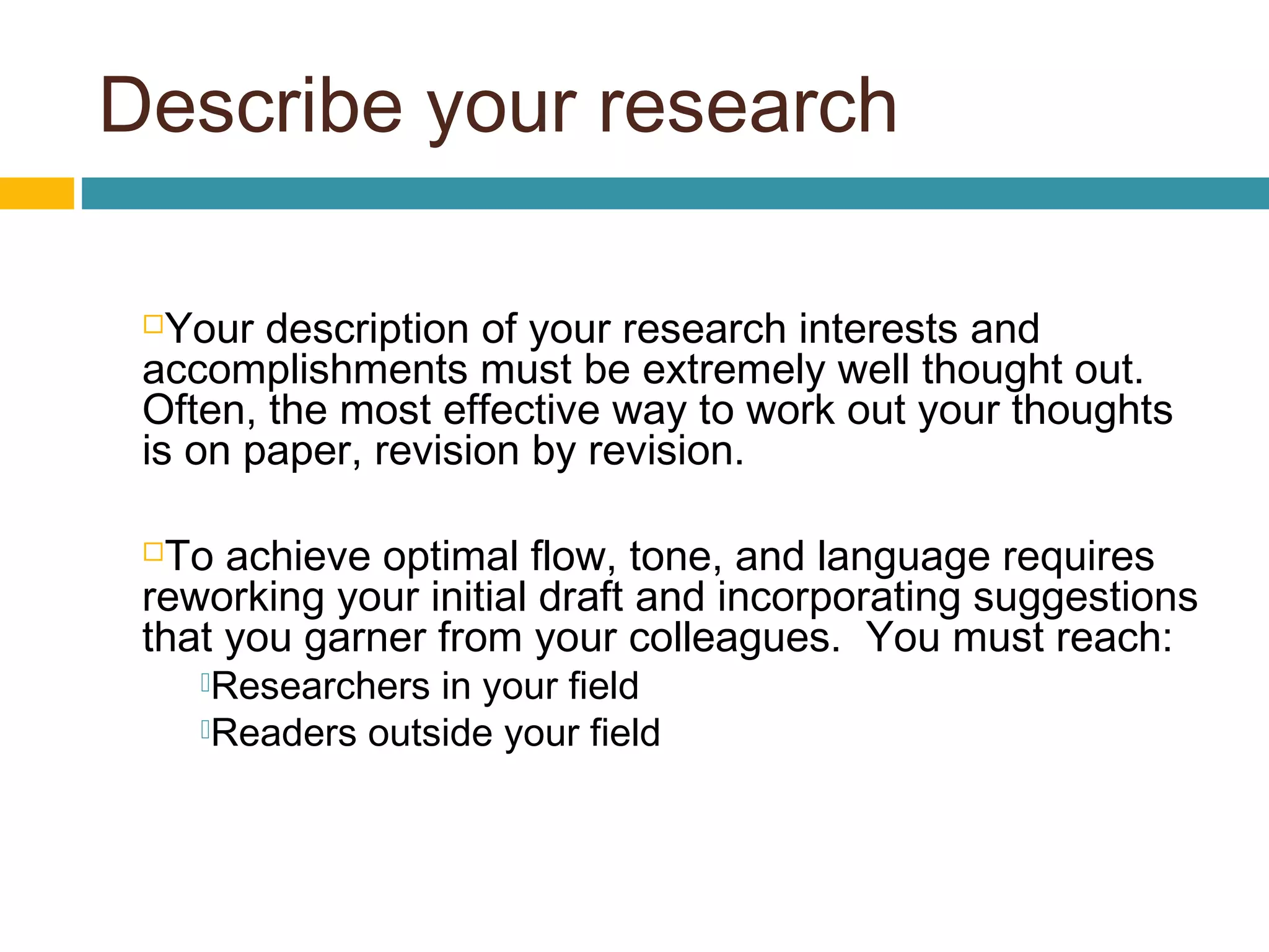 Describe your research
Your description of your research interests and
accomplishments must be extremely well thought out.
Often, the most effective way to work out your thoughts
is on paper, revision by revision.
To achieve optimal flow, tone, and language requires
reworking your initial draft and incorporating suggestions
that you garner from your colleagues. You must reach:
Researchers in your field
Readers outside your field
 