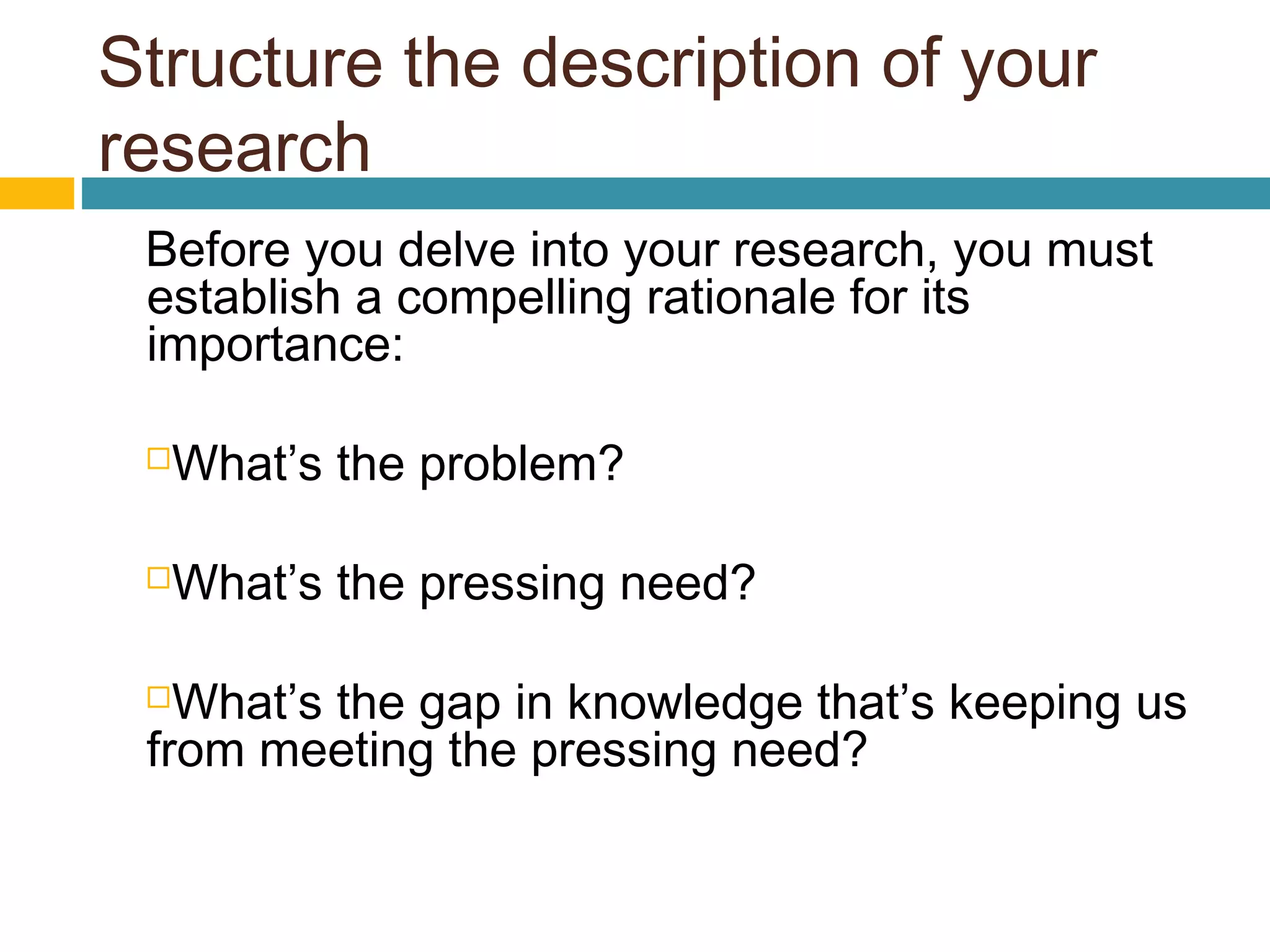 Structure the description of your
research
Before you delve into your research, you must
establish a compelling rationale for its
importance:
What’s the problem?
What’s the pressing need?
What’s the gap in knowledge that’s keeping us
from meeting the pressing need?
 