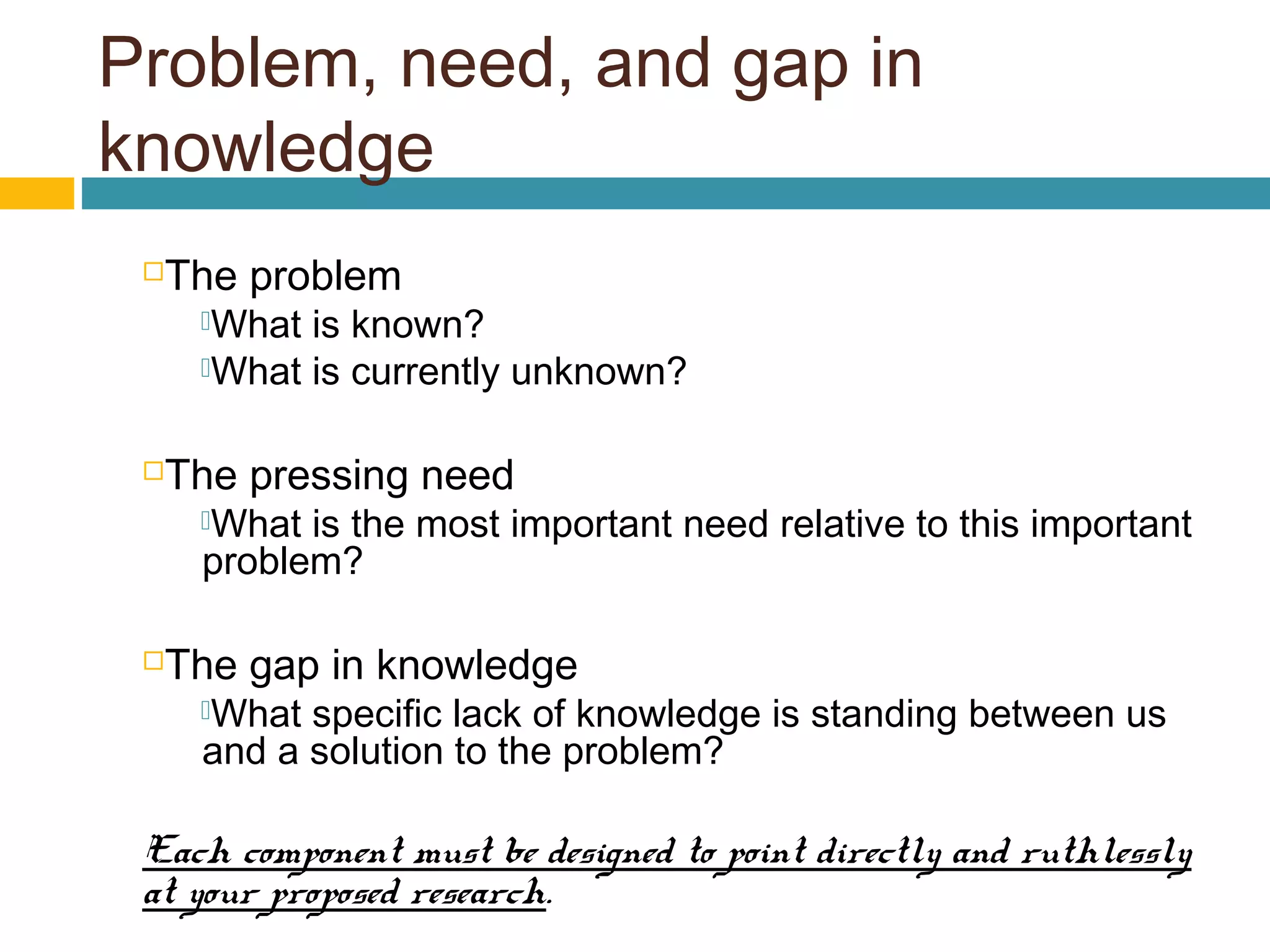 Problem, need, and gap in
knowledge
The problem
What is known?
What is currently unknown?
The pressing need
What is the most important need relative to this important
problem?
The gap in knowledge
What specific lack of knowledge is standing between us
and a solution to the problem?
Each component must be designed to point directly and ruthlessly
at your proposed research.
 