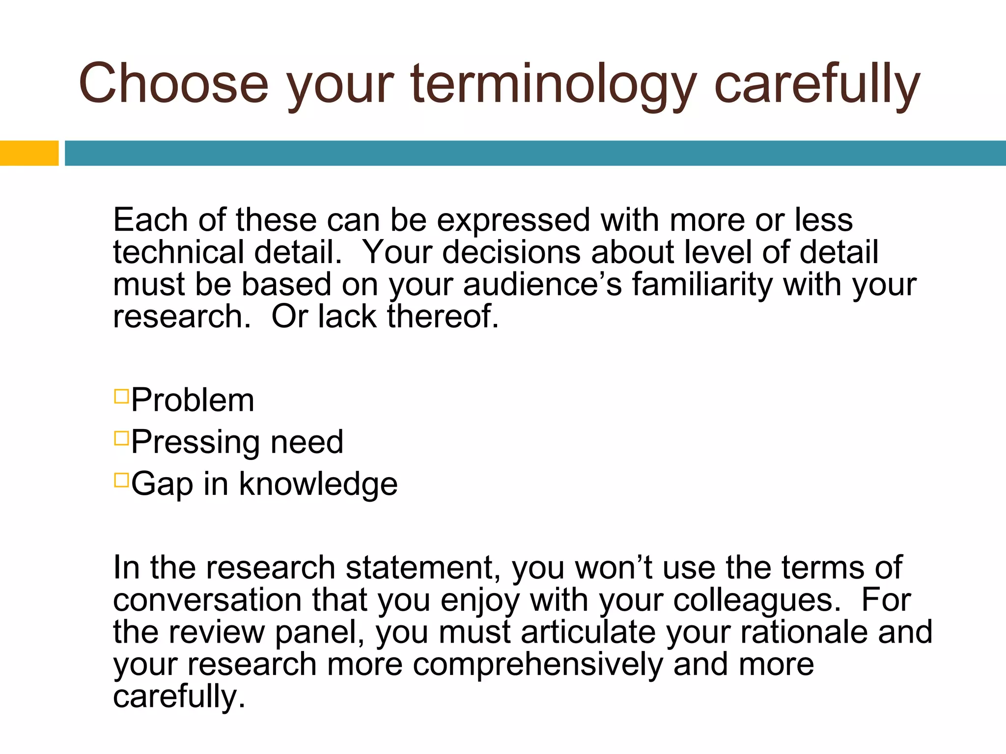 Choose your terminology carefully
Each of these can be expressed with more or less
technical detail. Your decisions about level of detail
must be based on your audience’s familiarity with your
research. Or lack thereof.
Problem
Pressing need
Gap in knowledge
In the research statement, you won’t use the terms of
conversation that you enjoy with your colleagues. For
the review panel, you must articulate your rationale and
your research more comprehensively and more
carefully.
 