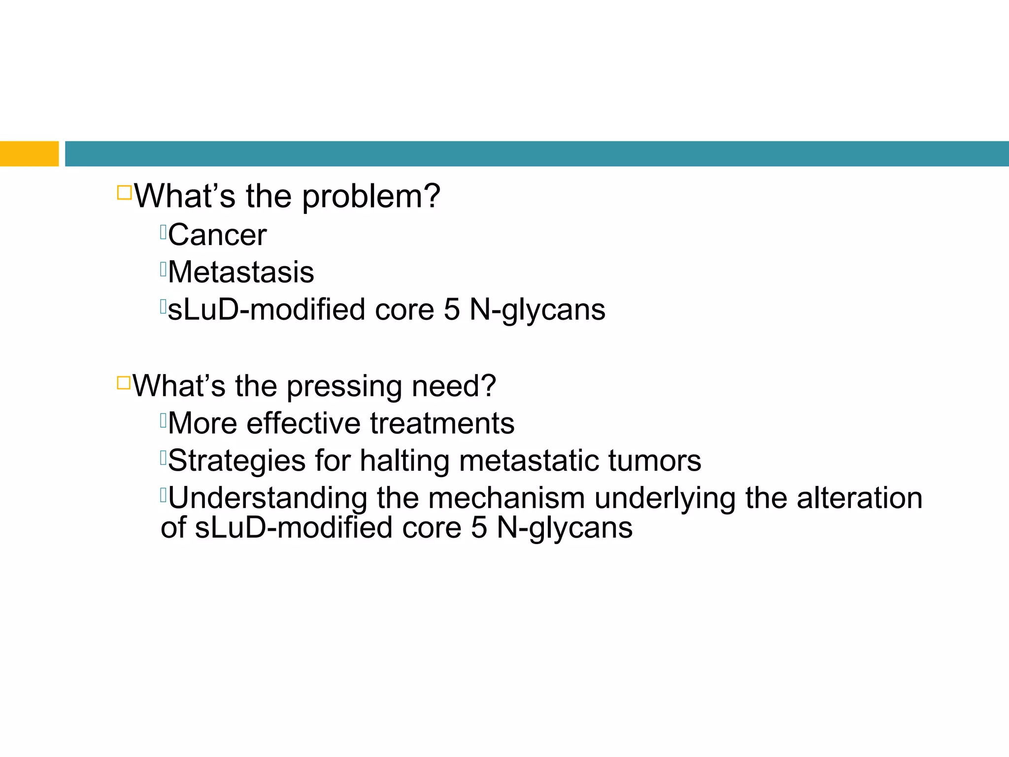 What’s the problem?
Cancer
Metastasis
sLuD-modified core 5 N-glycans
What’s the pressing need?
More effective treatments
Strategies for halting metastatic tumors
Understanding the mechanism underlying the alteration
of sLuD-modified core 5 N-glycans
 