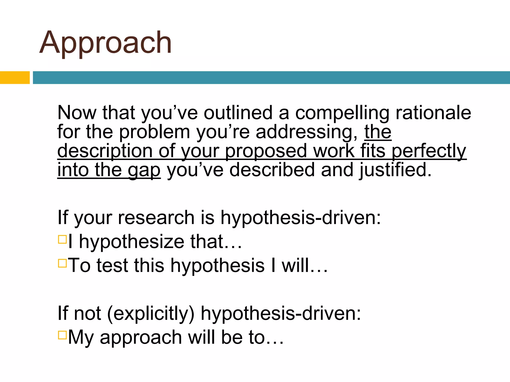 Approach
Now that you’ve outlined a compelling rationale
for the problem you’re addressing, the
description of your proposed work fits perfectly
into the gap you’ve described and justified.
If your research is hypothesis-driven:
I hypothesize that…
To test this hypothesis I will…
If not (explicitly) hypothesis-driven:
My approach will be to…
 