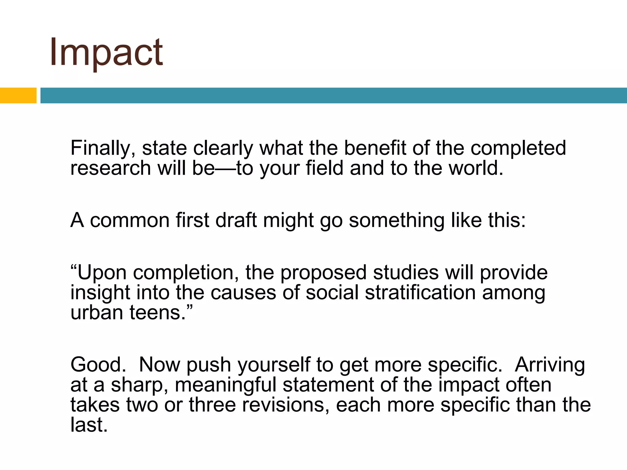 Impact
Finally, state clearly what the benefit of the completed
research will be—to your field and to the world.
A common first draft might go something like this:
“Upon completion, the proposed studies will provide
insight into the causes of social stratification among
urban teens.”
Good. Now push yourself to get more specific. Arriving
at a sharp, meaningful statement of the impact often
takes two or three revisions, each more specific than the
last.
 