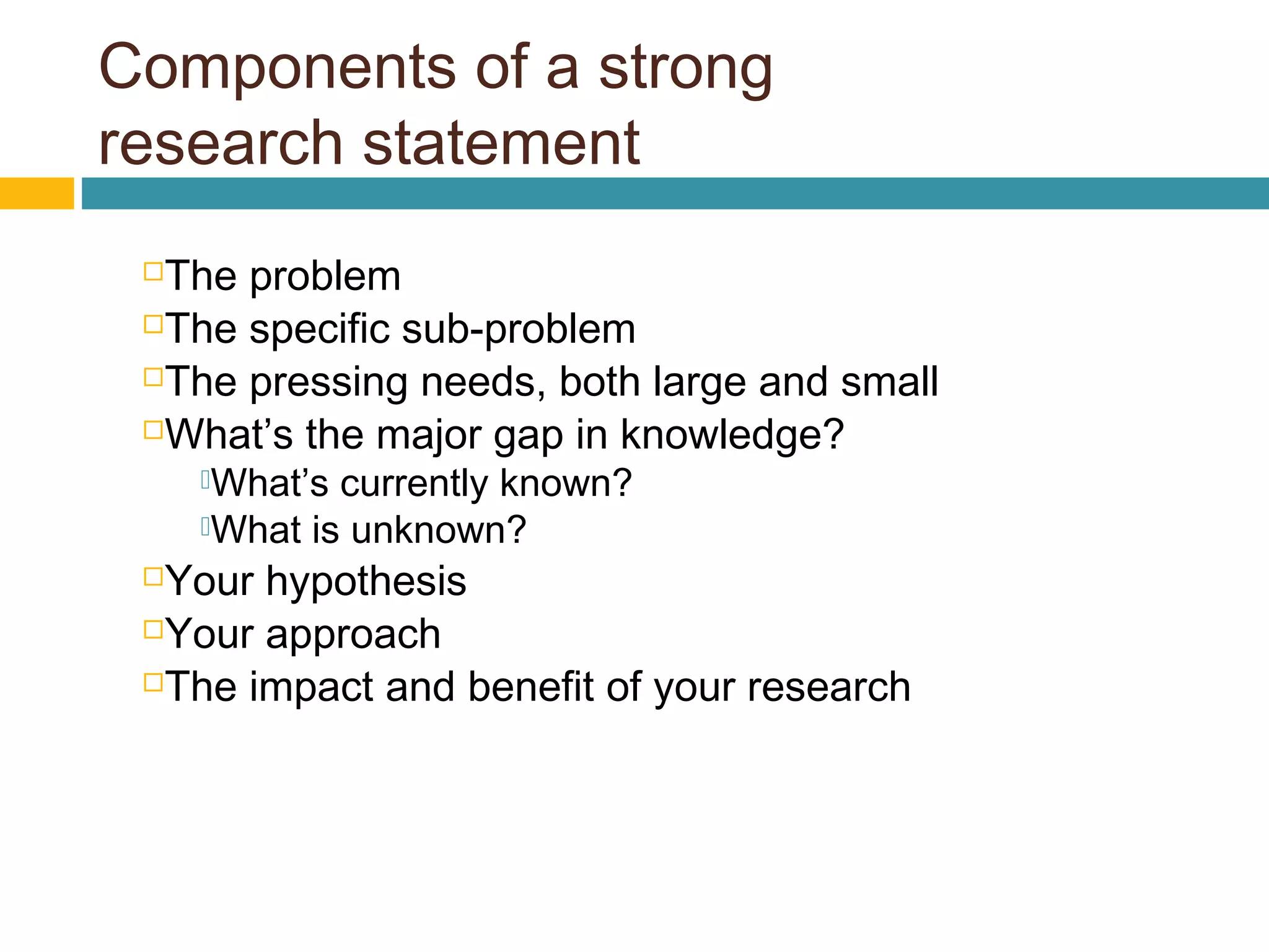 Components of a strong
research statement
The problem
The specific sub-problem
The pressing needs, both large and small
What’s the major gap in knowledge?
What’s currently known?
What is unknown?
Your hypothesis
Your approach
The impact and benefit of your research
 