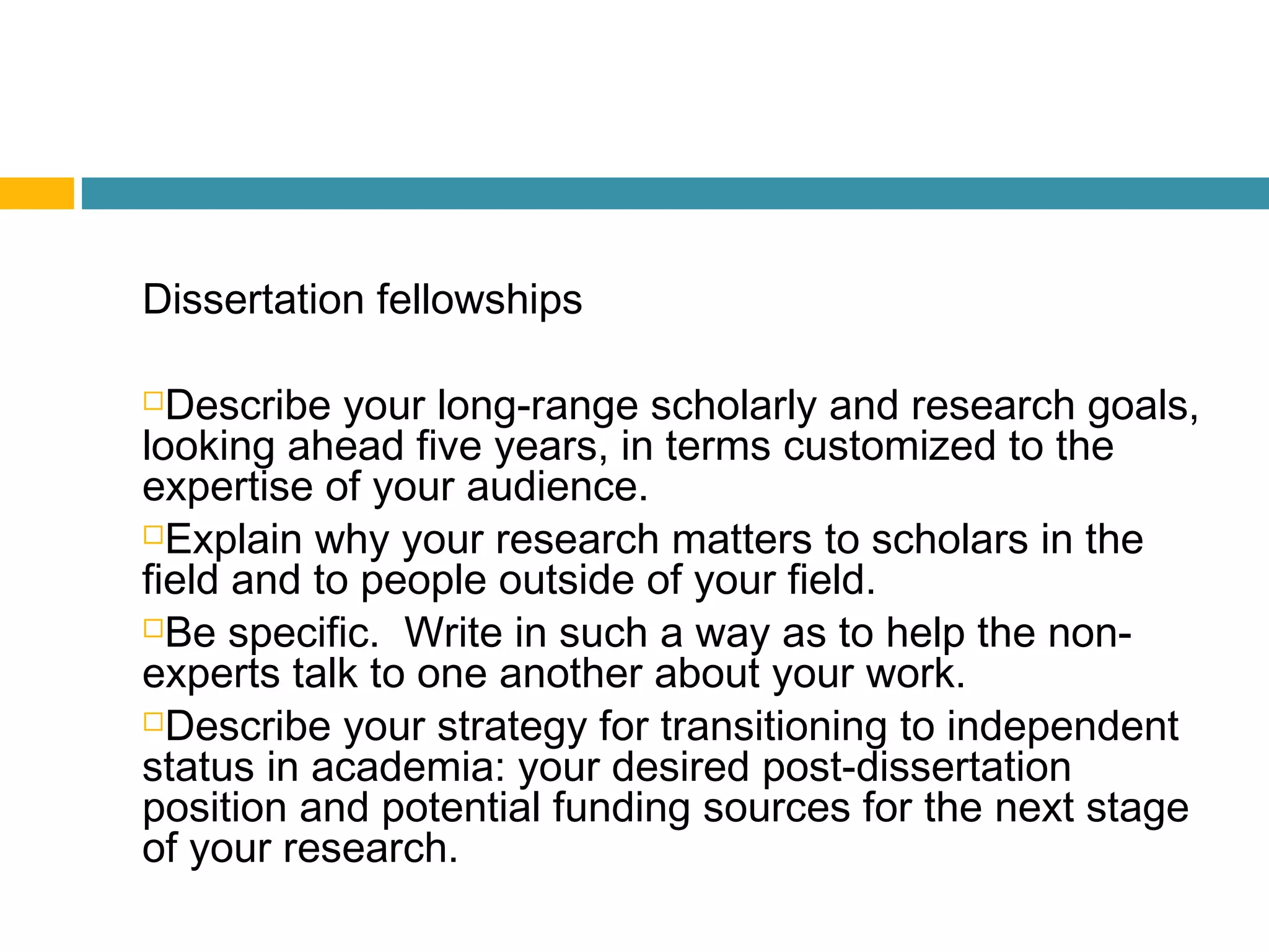 Dissertation fellowships
Describe your long-range scholarly and research goals,
looking ahead five years, in terms customized to the
expertise of your audience.
Explain why your research matters to scholars in the
field and to people outside of your field.
Be specific. Write in such a way as to help the non-
experts talk to one another about your work.
Describe your strategy for transitioning to independent
status in academia: your desired post-dissertation
position and potential funding sources for the next stage
of your research.
 