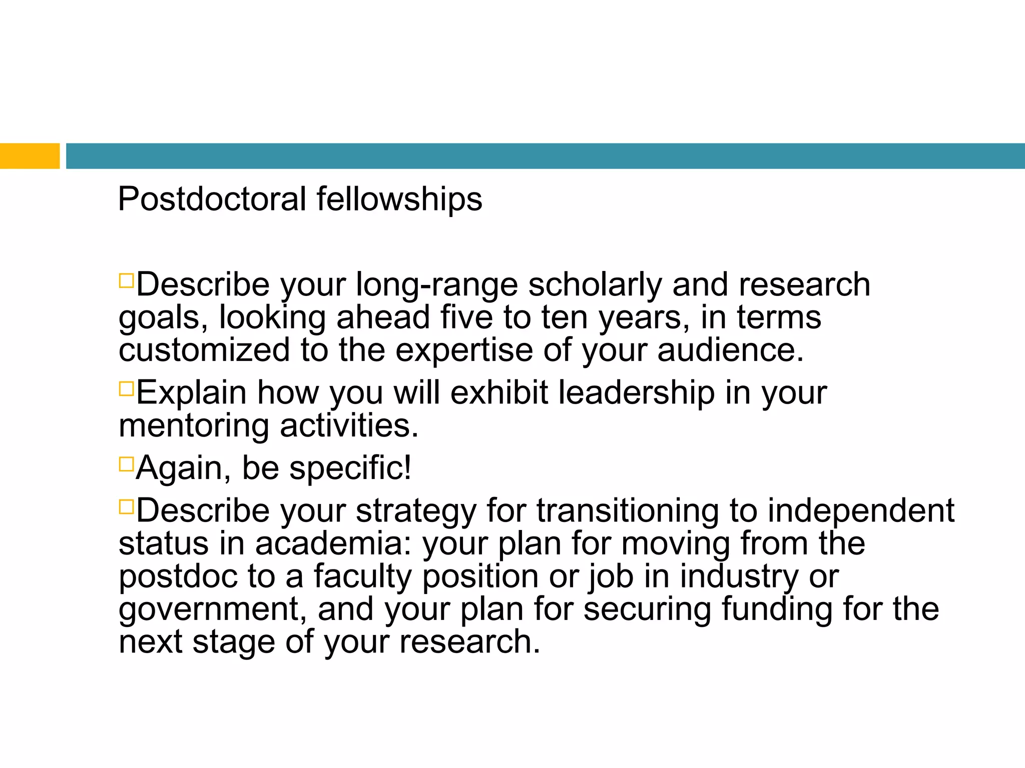 Postdoctoral fellowships
Describe your long-range scholarly and research
goals, looking ahead five to ten years, in terms
customized to the expertise of your audience.
Explain how you will exhibit leadership in your
mentoring activities.
Again, be specific!
Describe your strategy for transitioning to independent
status in academia: your plan for moving from the
postdoc to a faculty position or job in industry or
government, and your plan for securing funding for the
next stage of your research.
 