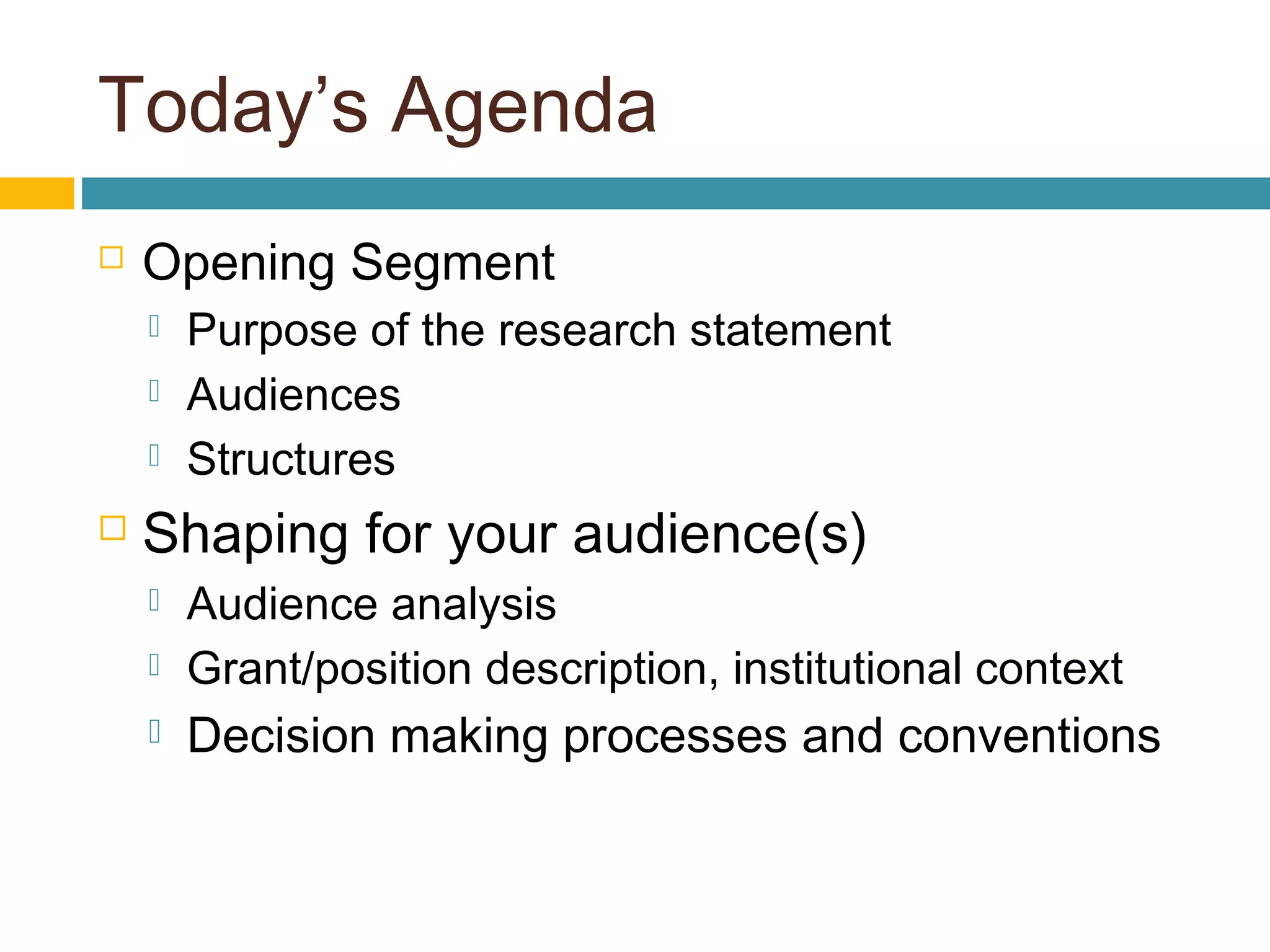 Today’s Agenda
 Opening Segment
 Purpose of the research statement
 Audiences
 Structures
 Shaping for your audience(s)
 Audience analysis
 Grant/position description, institutional context
 Decision making processes and conventions
 