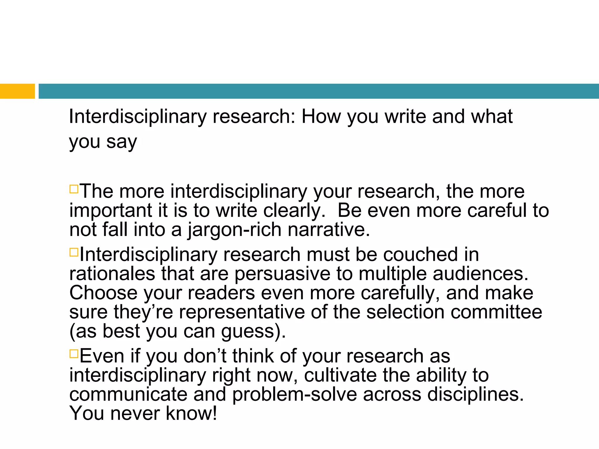 Interdisciplinary research: How you write and what
you say
The more interdisciplinary your research, the more
important it is to write clearly. Be even more careful to
not fall into a jargon-rich narrative.
Interdisciplinary research must be couched in
rationales that are persuasive to multiple audiences.
Choose your readers even more carefully, and make
sure they’re representative of the selection committee
(as best you can guess).
Even if you don’t think of your research as
interdisciplinary right now, cultivate the ability to
communicate and problem-solve across disciplines.
You never know!
 
