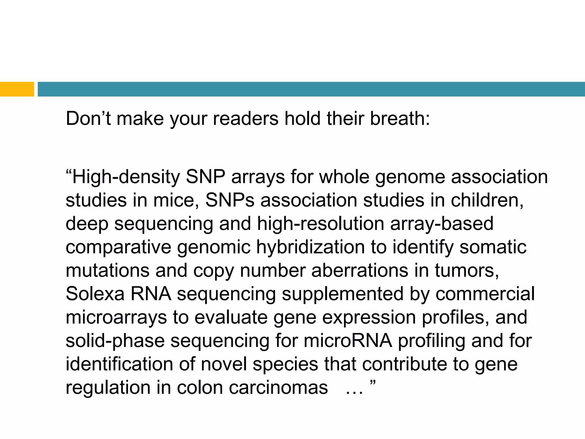Don’t make your readers hold their breath:
“High-density SNP arrays for whole genome association
studies in mice, SNPs association studies in children,
deep sequencing and high-resolution array-based
comparative genomic hybridization to identify somatic
mutations and copy number aberrations in tumors,
Solexa RNA sequencing supplemented by commercial
microarrays to evaluate gene expression profiles, and
solid-phase sequencing for microRNA profiling and for
identification of novel species that contribute to gene
regulation in colon carcinomas … ”
 