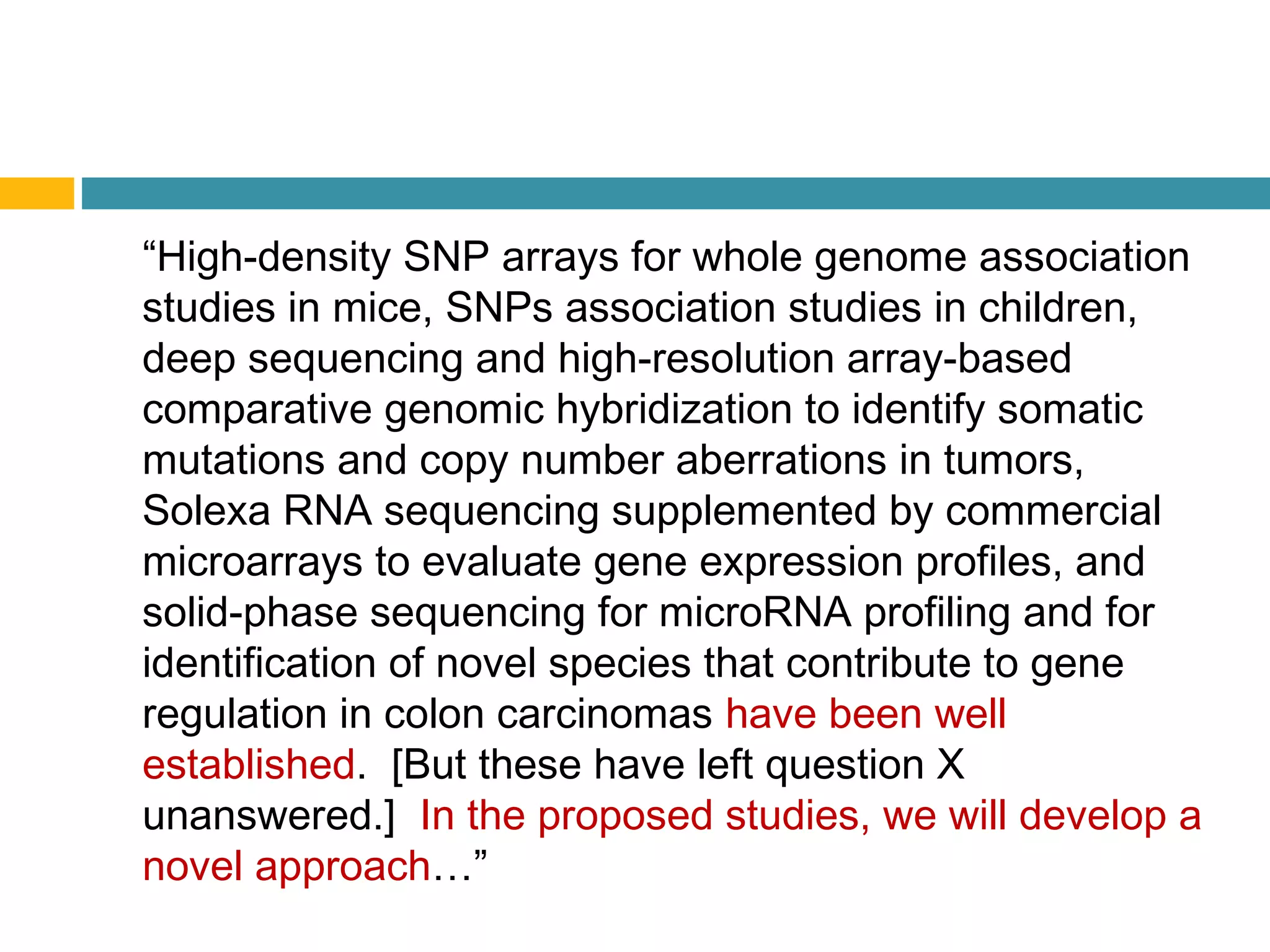 “High-density SNP arrays for whole genome association
studies in mice, SNPs association studies in children,
deep sequencing and high-resolution array-based
comparative genomic hybridization to identify somatic
mutations and copy number aberrations in tumors,
Solexa RNA sequencing supplemented by commercial
microarrays to evaluate gene expression profiles, and
solid-phase sequencing for microRNA profiling and for
identification of novel species that contribute to gene
regulation in colon carcinomas have been well
established. [But these have left question X
unanswered.] In the proposed studies, we will develop a
novel approach…”
 