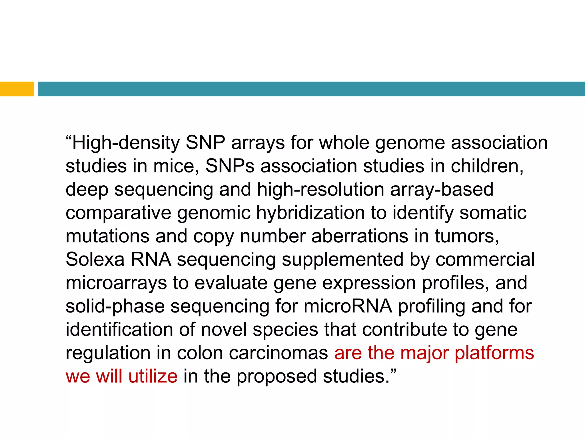 “High-density SNP arrays for whole genome association
studies in mice, SNPs association studies in children,
deep sequencing and high-resolution array-based
comparative genomic hybridization to identify somatic
mutations and copy number aberrations in tumors,
Solexa RNA sequencing supplemented by commercial
microarrays to evaluate gene expression profiles, and
solid-phase sequencing for microRNA profiling and for
identification of novel species that contribute to gene
regulation in colon carcinomas are the major platforms
we will utilize in the proposed studies.”
 
