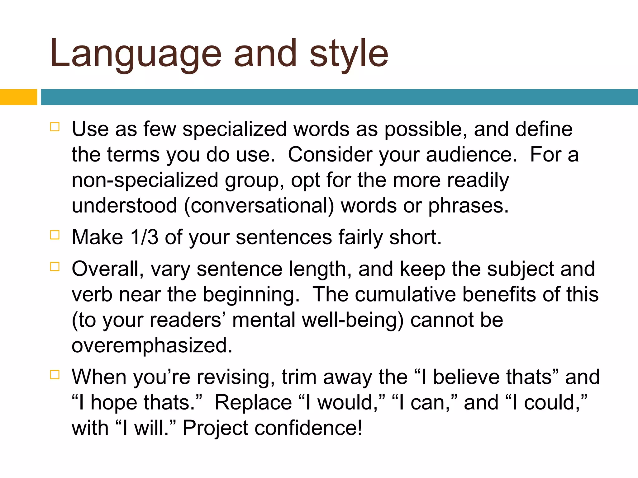 Language and style
 Use as few specialized words as possible, and define
the terms you do use. Consider your audience. For a
non-specialized group, opt for the more readily
understood (conversational) words or phrases.
 Make 1/3 of your sentences fairly short.
 Overall, vary sentence length, and keep the subject and
verb near the beginning. The cumulative benefits of this
(to your readers’ mental well-being) cannot be
overemphasized.
 When you’re revising, trim away the “I believe thats” and
“I hope thats.” Replace “I would,” “I can,” and “I could,”
with “I will.” Project confidence!
 
