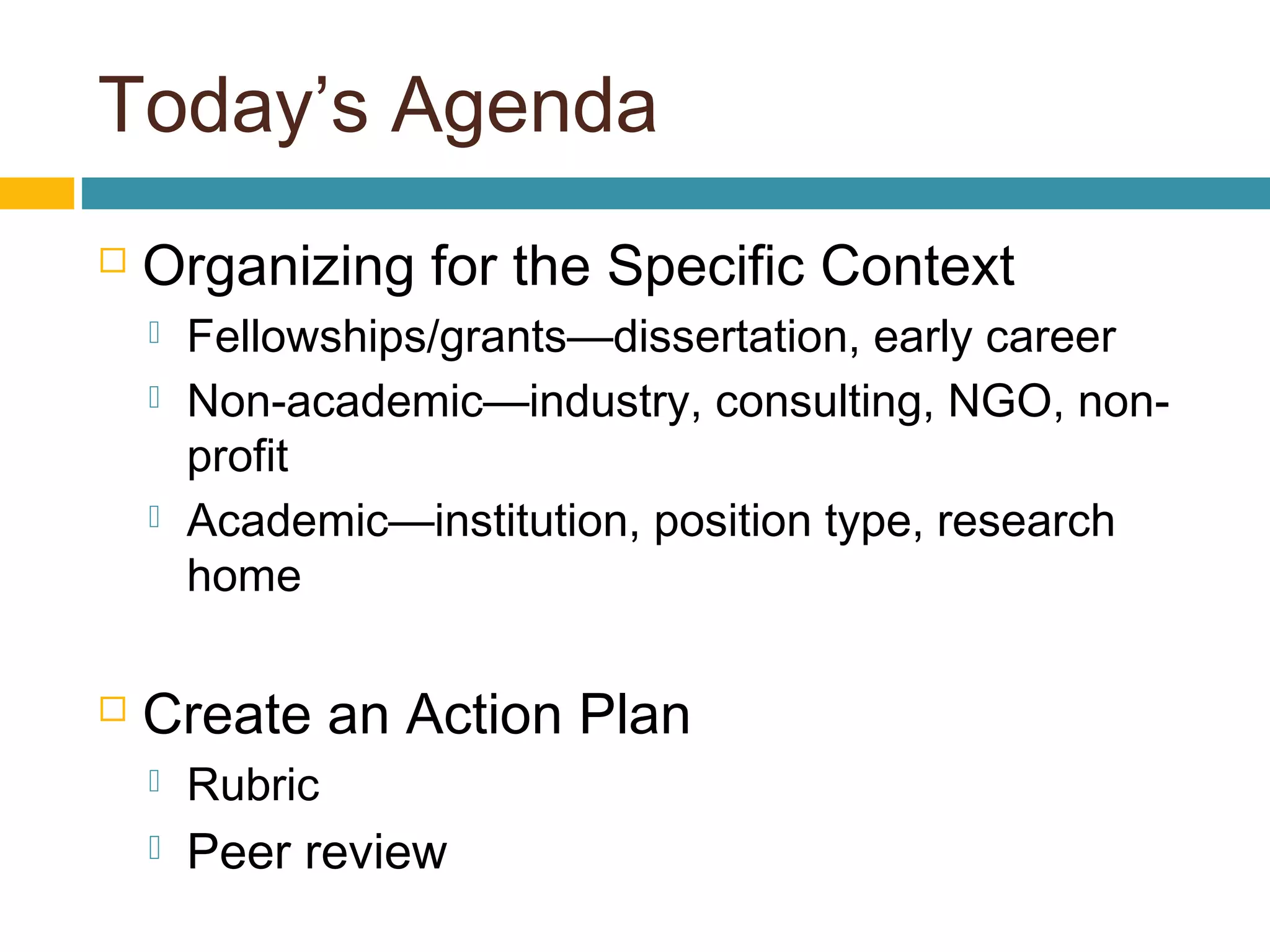 Today’s Agenda
 Organizing for the Specific Context
 Fellowships/grants—dissertation, early career
 Non-academic—industry, consulting, NGO, non-
profit
 Academic—institution, position type, research
home
 Create an Action Plan
 Rubric  
 Peer review
 