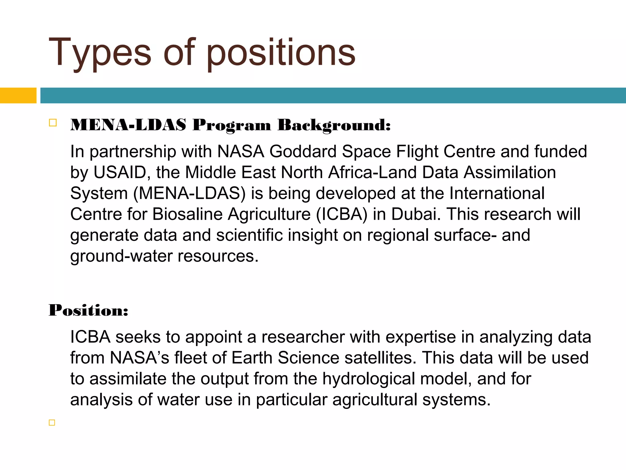 Types of positions
 MENA-LDAS Program Background:
In partnership with NASA Goddard Space Flight Centre and funded
by USAID, the Middle East North Africa-Land Data Assimilation
System (MENA-LDAS) is being developed at the International
Centre for Biosaline Agriculture (ICBA) in Dubai. This research will
generate data and scientific insight on regional surface- and
ground-water resources.
Position:
ICBA seeks to appoint a researcher with expertise in analyzing data
from NASA’s fleet of Earth Science satellites. This data will be used
to assimilate the output from the hydrological model, and for
analysis of water use in particular agricultural systems.
  
 