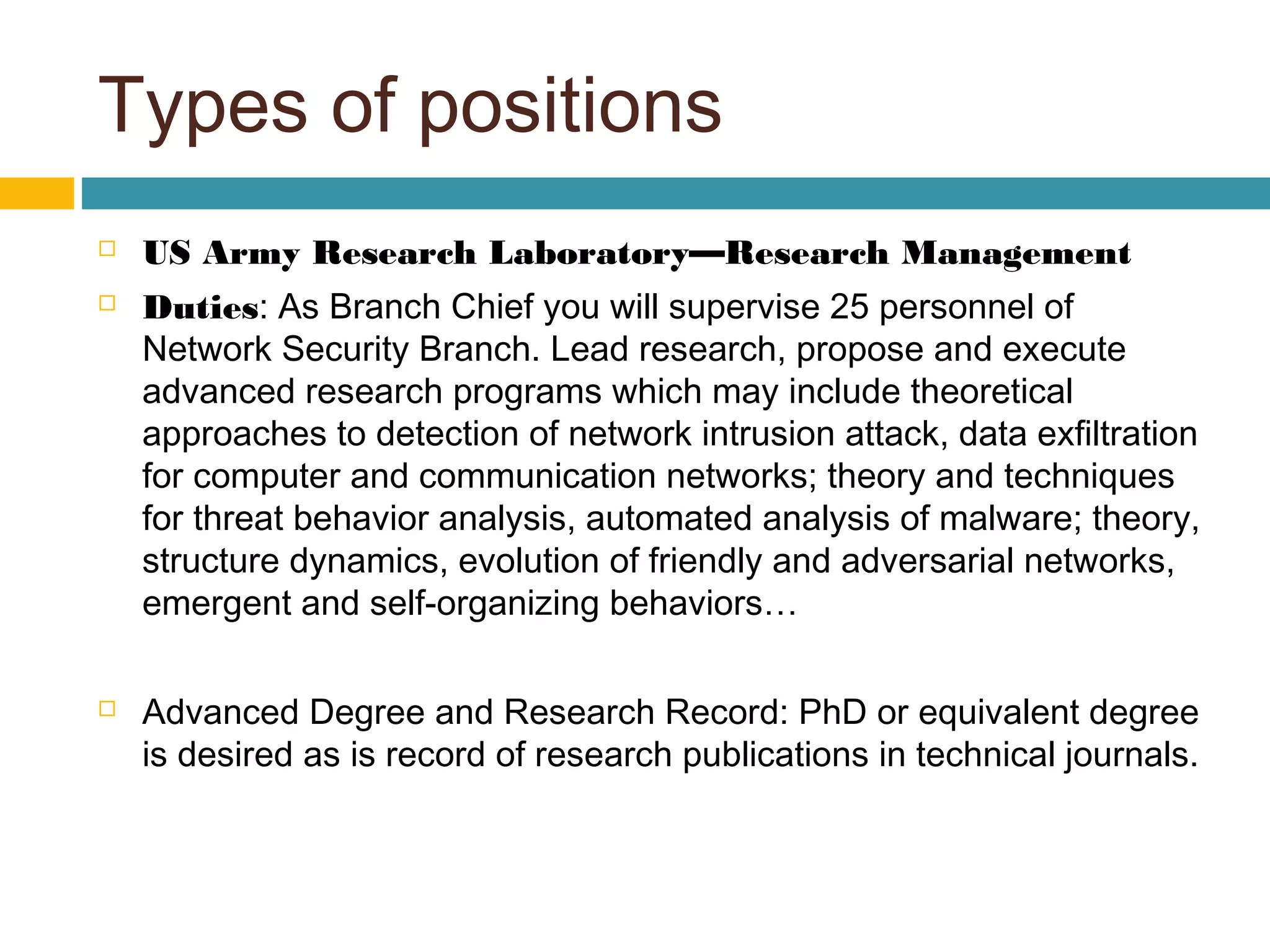 Types of positions
 US Army Research Laboratory—Research Management
 Duties: As Branch Chief you will supervise 25 personnel of
Network Security Branch. Lead research, propose and execute
advanced research programs which may include theoretical
approaches to detection of network intrusion attack, data exfiltration
for computer and communication networks; theory and techniques
for threat behavior analysis, automated analysis of malware; theory,
structure dynamics, evolution of friendly and adversarial networks,
emergent and self-organizing behaviors…
 Advanced Degree and Research Record: PhD or equivalent degree
is desired as is record of research publications in technical journals.
 