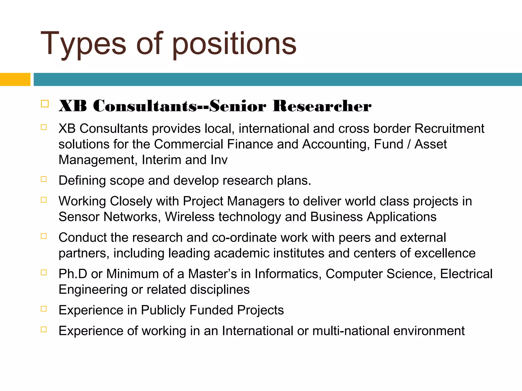 Types of positions
 XB Consultants--Senior Researcher
 XB Consultants provides local, international and cross border Recruitment
solutions for the Commercial Finance and Accounting, Fund / Asset
Management, Interim and Inv
 Defining scope and develop research plans.
 Working Closely with Project Managers to deliver world class projects in
Sensor Networks, Wireless technology and Business Applications
 Conduct the research and co-ordinate work with peers and external
partners, including leading academic institutes and centers of excellence
 Ph.D or Minimum of a Master’s in Informatics, Computer Science, Electrical
Engineering or related disciplines
 Experience in Publicly Funded Projects
 Experience of working in an International or multi-national environment
 
