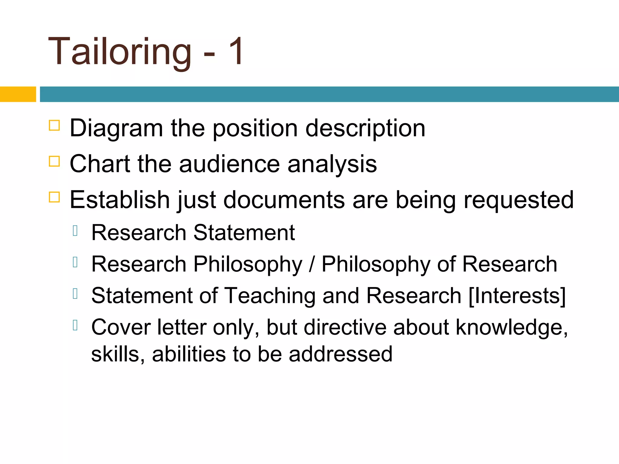Tailoring - 1
 Diagram the position description
 Chart the audience analysis
 Establish just documents are being requested
 Research Statement
 Research Philosophy / Philosophy of Research
 Statement of Teaching and Research [Interests]
 Cover letter only, but directive about knowledge,
skills, abilities to be addressed
 