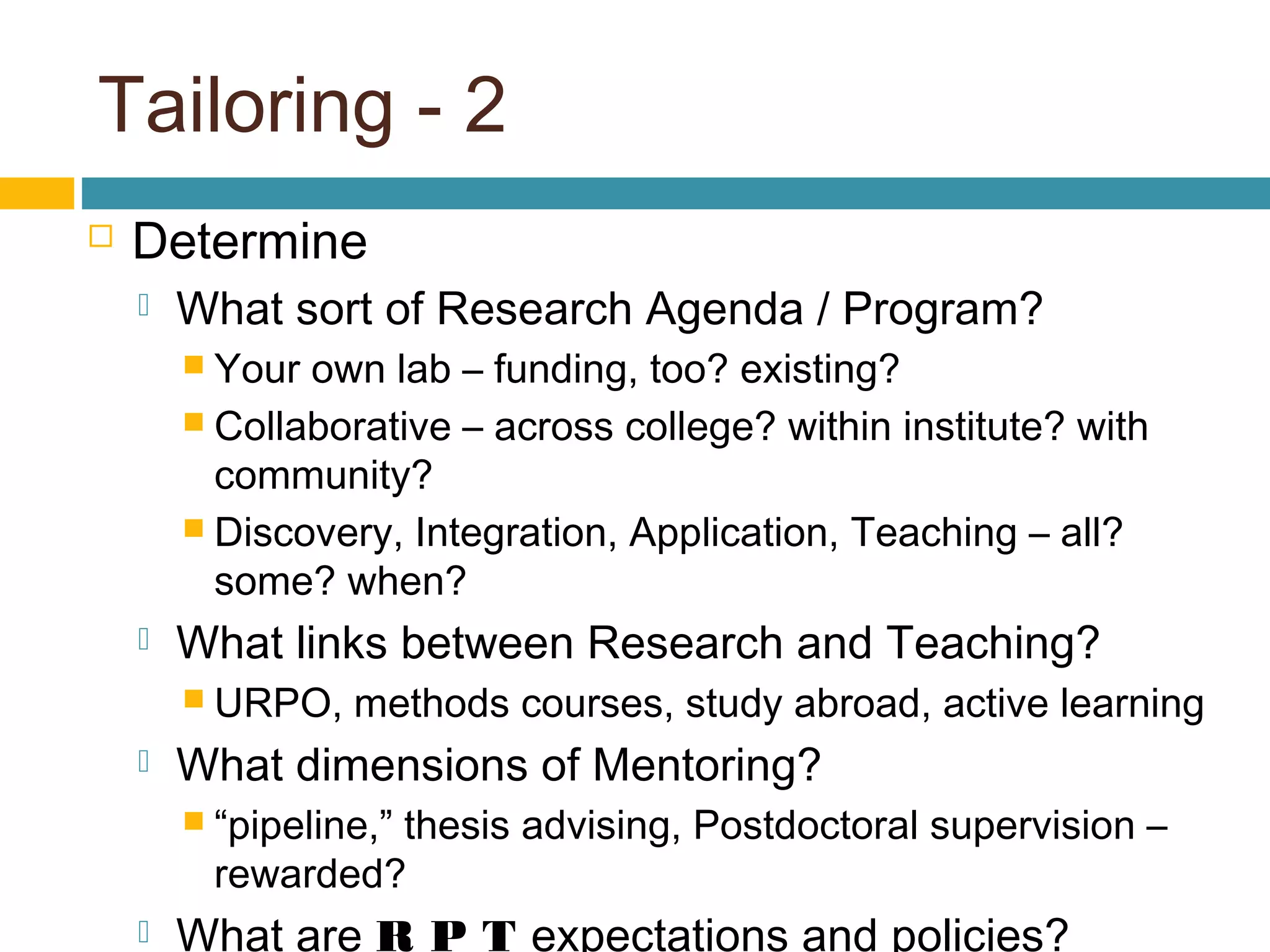 Tailoring - 2
 Determine
 What sort of Research Agenda / Program?
 Your own lab – funding, too? existing?
 Collaborative – across college? within institute? with
community?
 Discovery, Integration, Application, Teaching – all?
some? when?
 What links between Research and Teaching?
 URPO, methods courses, study abroad, active learning
 What dimensions of Mentoring?
 “pipeline,” thesis advising, Postdoctoral supervision –
rewarded?
 What are R P T expectations and policies?
 