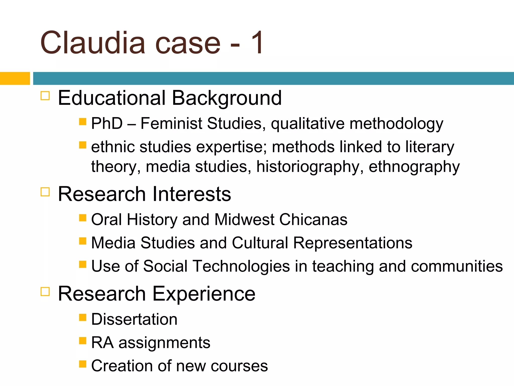 Claudia case - 1
 Educational Background
 PhD – Feminist Studies, qualitative methodology
 ethnic studies expertise; methods linked to literary
theory, media studies, historiography, ethnography
 Research Interests
 Oral History and Midwest Chicanas
 Media Studies and Cultural Representations
 Use of Social Technologies in teaching and communities
 Research Experience
 Dissertation
 RA assignments
 Creation of new courses
 