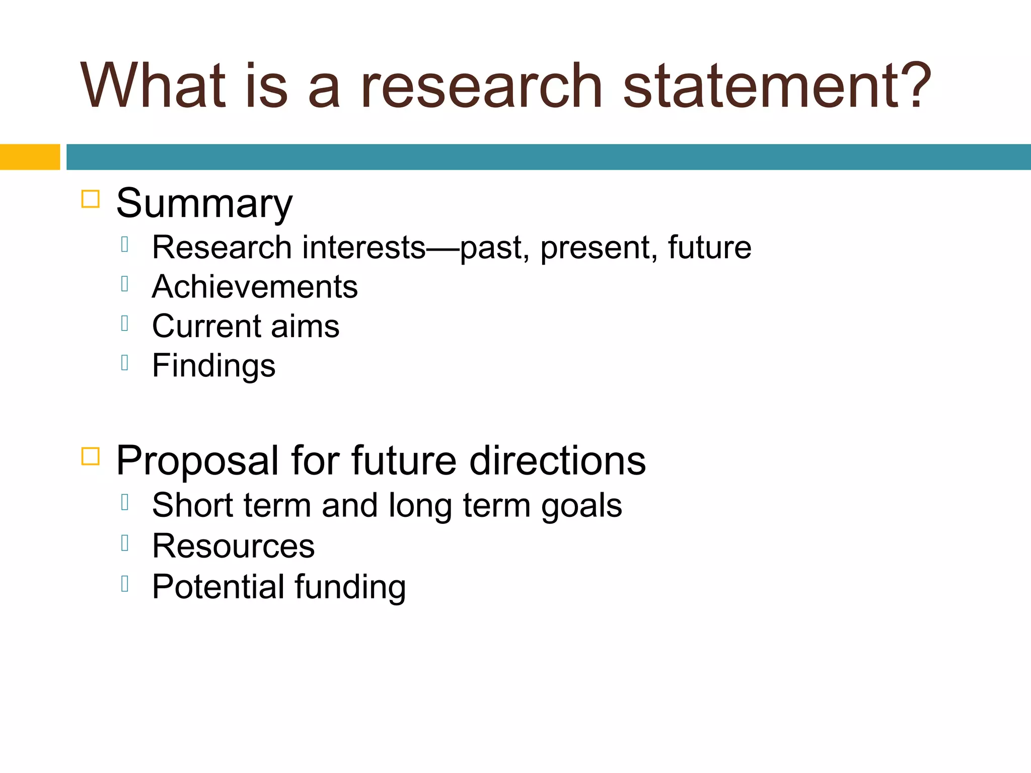 What is a research statement?
 Summary
 Research interests—past, present, future
 Achievements
 Current aims
 Findings
 Proposal for future directions
 Short term and long term goals
 Resources
 Potential funding
 