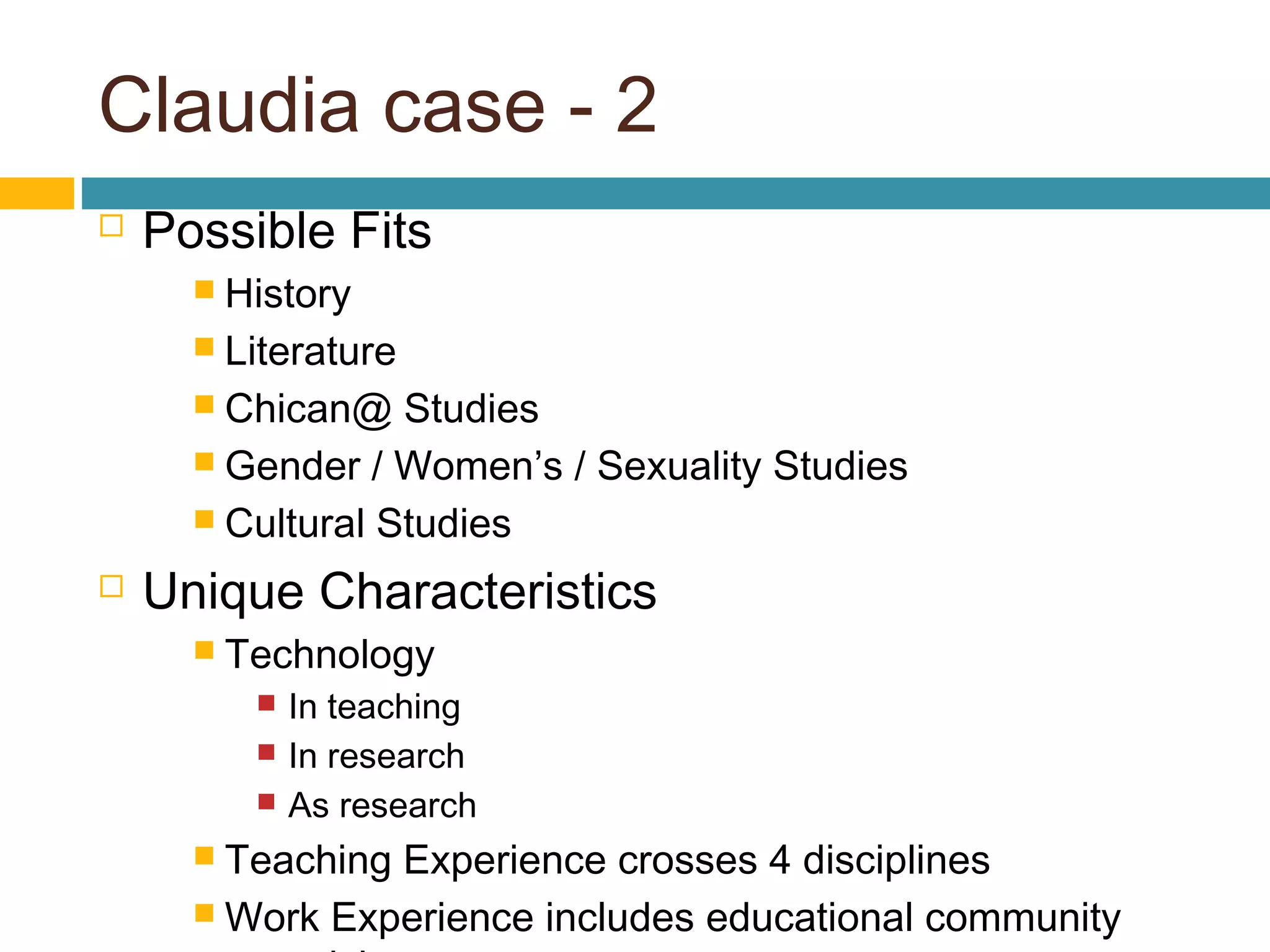 Claudia case - 2
 Possible Fits
 History
 Literature
 Chican@ Studies
 Gender / Women’s / Sexuality Studies
 Cultural Studies
 Unique Characteristics
 Technology
 In teaching
 In research
 As research
 Teaching Experience crosses 4 disciplines
 Work Experience includes educational community
 