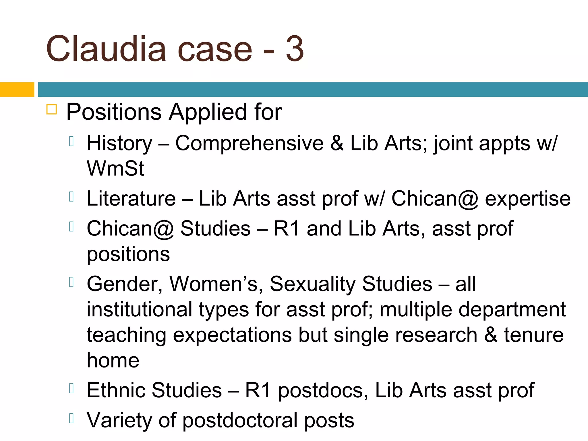 Claudia case - 3
 Positions Applied for
 History – Comprehensive & Lib Arts; joint appts w/
WmSt
 Literature – Lib Arts asst prof w/ Chican@ expertise
 Chican@ Studies – R1 and Lib Arts, asst prof
positions
 Gender, Women’s, Sexuality Studies – all
institutional types for asst prof; multiple department
teaching expectations but single research & tenure
home
 Ethnic Studies – R1 postdocs, Lib Arts asst prof
 Variety of postdoctoral posts
 