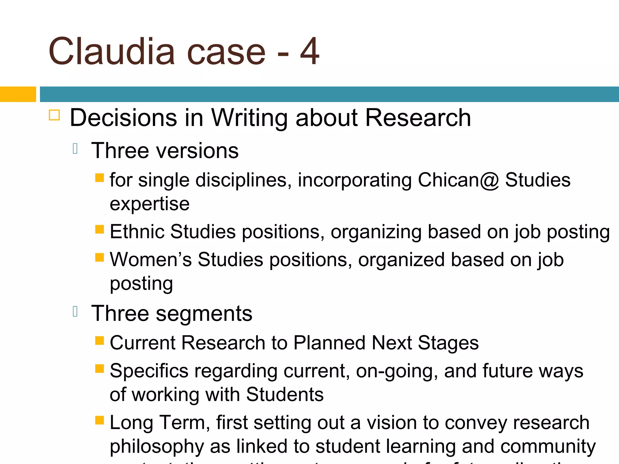 Claudia case - 4
 Decisions in Writing about Research
 Three versions
 for single disciplines, incorporating Chican@ Studies
expertise
 Ethnic Studies positions, organizing based on job posting
 Women’s Studies positions, organized based on job
posting
 Three segments
 Current Research to Planned Next Stages
 Specifics regarding current, on-going, and future ways
of working with Students
 Long Term, first setting out a vision to convey research
philosophy as linked to student learning and community
 