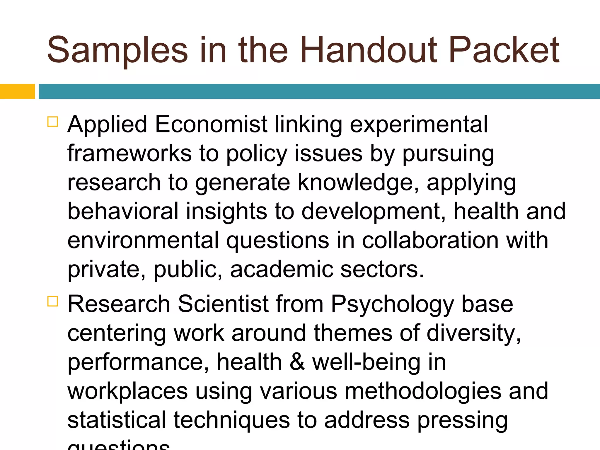 Samples in the Handout Packet
 Applied Economist linking experimental
frameworks to policy issues by pursuing
research to generate knowledge, applying
behavioral insights to development, health and
environmental questions in collaboration with
private, public, academic sectors.
 Research Scientist from Psychology base
centering work around themes of diversity,
performance, health & well-being in
workplaces using various methodologies and
statistical techniques to address pressing
 