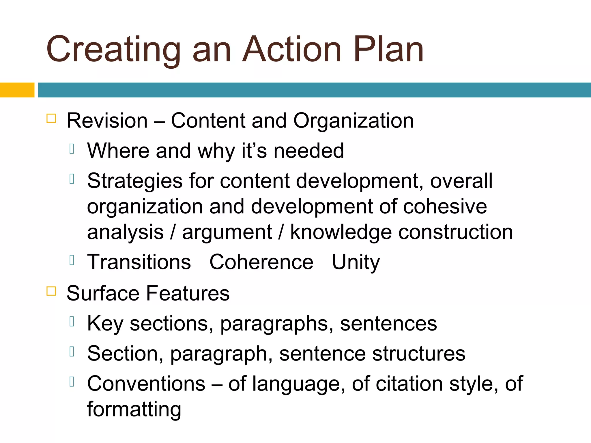Creating an Action Plan
 Revision – Content and Organization
 Where and why it’s needed
 Strategies for content development, overall
organization and development of cohesive
analysis / argument / knowledge construction
 Transitions Coherence Unity
 Surface Features
 Key sections, paragraphs, sentences
 Section, paragraph, sentence structures
 Conventions – of language, of citation style, of
formatting
 