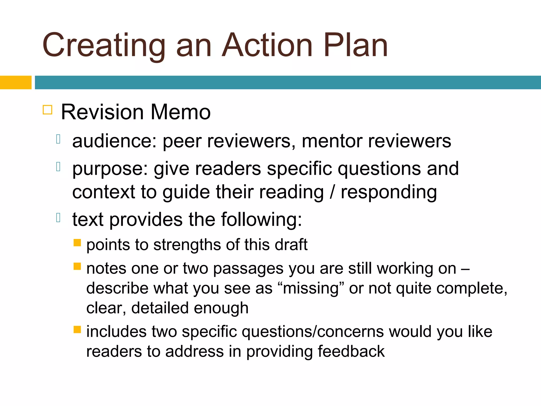 Creating an Action Plan
 Revision Memo
 audience: peer reviewers, mentor reviewers
 purpose: give readers specific questions and
context to guide their reading / responding
 text provides the following:
 points to strengths of this draft
 notes one or two passages you are still working on –
describe what you see as “missing” or not quite complete,
clear, detailed enough
 includes two specific questions/concerns would you like
readers to address in providing feedback
 
