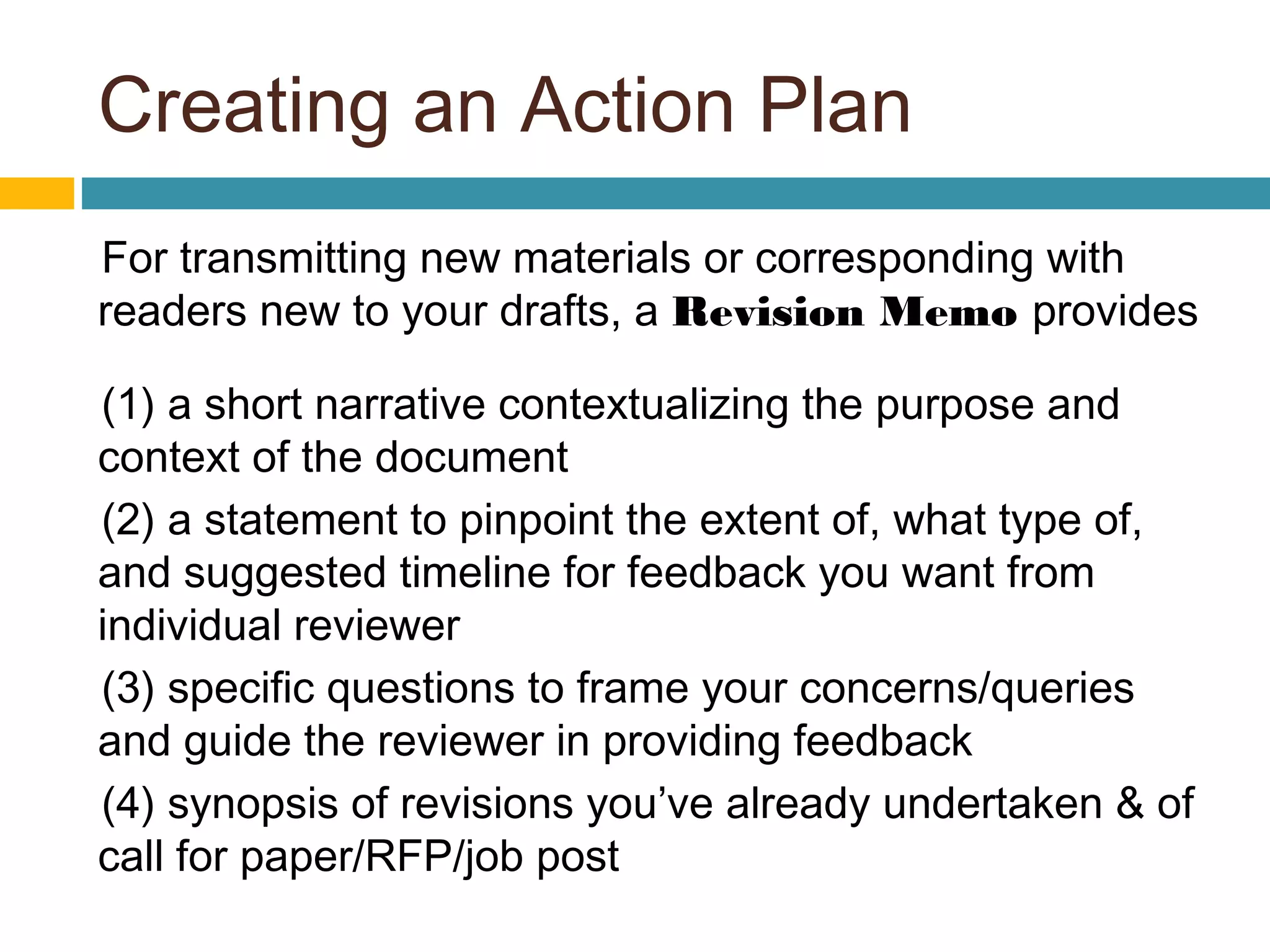 Creating an Action Plan
For transmitting new materials or corresponding with
readers new to your drafts, a Revision Memo provides
(1) a short narrative contextualizing the purpose and
context of the document
(2) a statement to pinpoint the extent of, what type of,
and suggested timeline for feedback you want from
individual reviewer
(3) specific questions to frame your concerns/queries
and guide the reviewer in providing feedback
(4) synopsis of revisions you’ve already undertaken & of
call for paper/RFP/job post
 