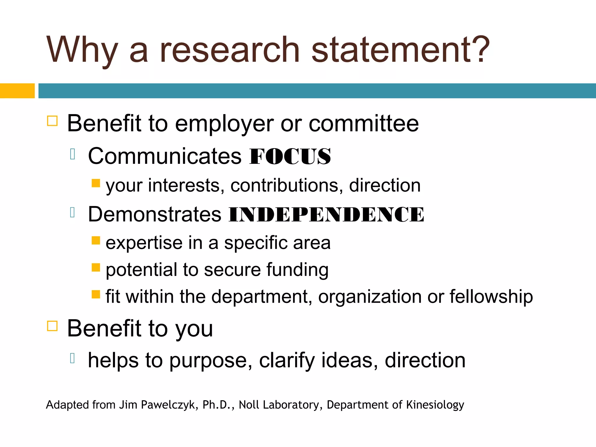 Why a research statement?
 Benefit to employer or committee
 Communicates FOCUS
 your interests, contributions, direction
 Demonstrates INDEPENDENCE
 expertise in a specific area
 potential to secure funding
 fit within the department, organization or fellowship
 Benefit to you
 helps to purpose, clarify ideas, direction
Adapted from Jim Pawelczyk, Ph.D., Noll Laboratory, Department of Kinesiology
 