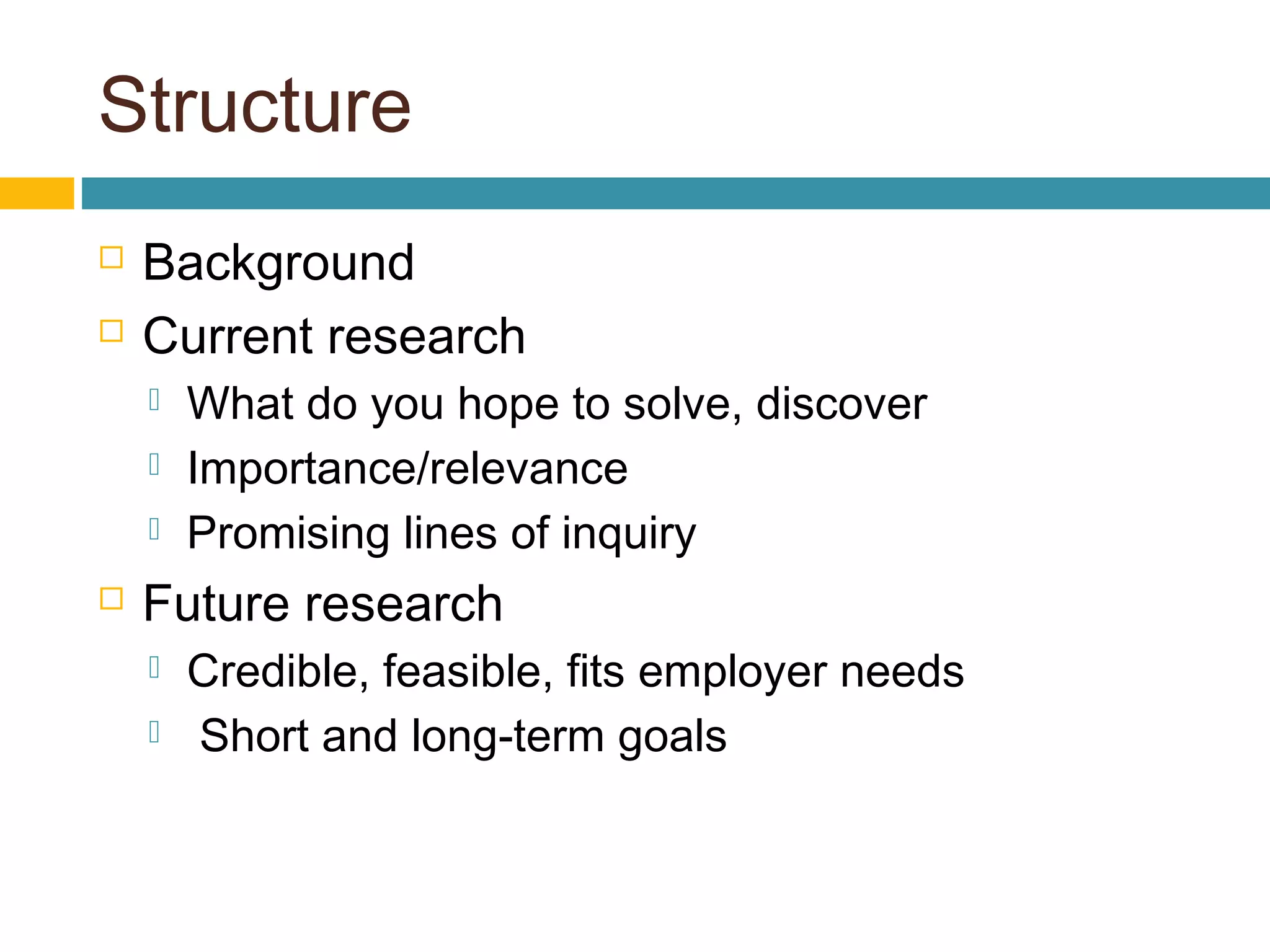 Structure
 Background
 Current research
 What do you hope to solve, discover
 Importance/relevance
 Promising lines of inquiry
 Future research
 Credible, feasible, fits employer needs
 Short and long-term goals
 