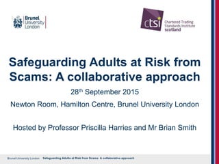Brunel University London
Safeguarding Adults at Risk from
Scams: A collaborative approach
28th September 2015
Newton Room, Hamilton Centre, Brunel University London
Hosted by Professor Priscilla Harries and Mr Brian Smith
Safeguarding Adults at Risk from Scams: A collaborative approach
 