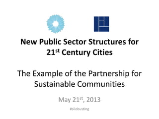 New Public Sector Structures for
21st Century Cities
The Example of the Partnership for
Sustainable Communities
May 21st, 2013
#silobusting
 