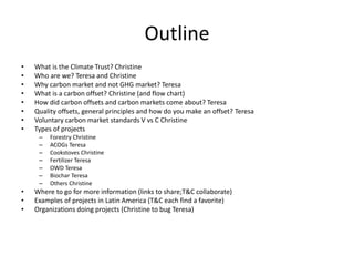 Outline 
• What is the Climate Trust? Christine 
• Who are we? Teresa and Christine 
• Why carbon market and not GHG market? Teresa 
• What is a carbon offset? Christine (and flow chart) 
• How did carbon offsets and carbon markets come about? Teresa 
• Quality offsets, general principles and how do you make an offset? Teresa 
• Voluntary carbon market standards V vs C Christine 
• Types of projects 
– Forestry Christine 
– ACOGs Teresa 
– Cookstoves Christine 
– Fertilizer Teresa 
– OWD Teresa 
– Biochar Teresa 
– Others Christine 
• Where to go for more information (links to share;T&C collaborate) 
• Examples of projects in Latin America (T&C each find a favorite) 
• Organizations doing projects (Christine to bug Teresa) 
 