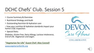 DCHC Chefs’ Club. Session 5
• Course Summary & Overview
• Nutritional Strategy and Audit
• Outstanding Nutrition & Hydration care
– how your nutrition & hydration standards impact your
home’s CQC inspection.
• Special Diets:
Diabetes, Gluten free, Dairy Allergy, Lactose intolerance,
End of Life. Vegetarian and vegan.
“Vegetarian for Life” Guest Chef: Alex Connell
www.vegetarianforlife.org
 