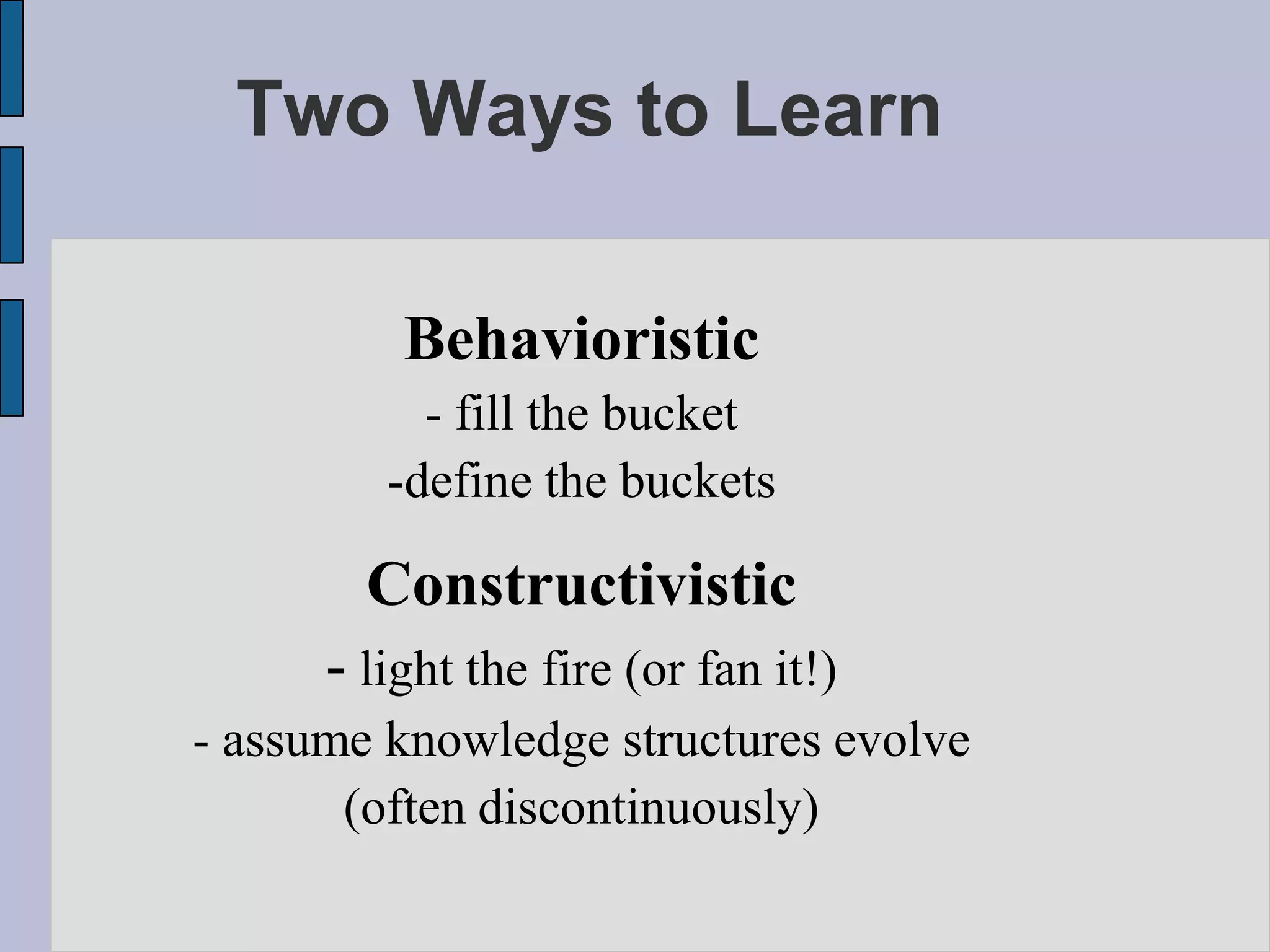 Two Ways to Learn

          Behavioristic
           - fill the bucket
         -define the buckets

        Constructivistic
      - light the fire (or fan it!)
- assume knowledge structures evolve
       (often discontinuously)
 
