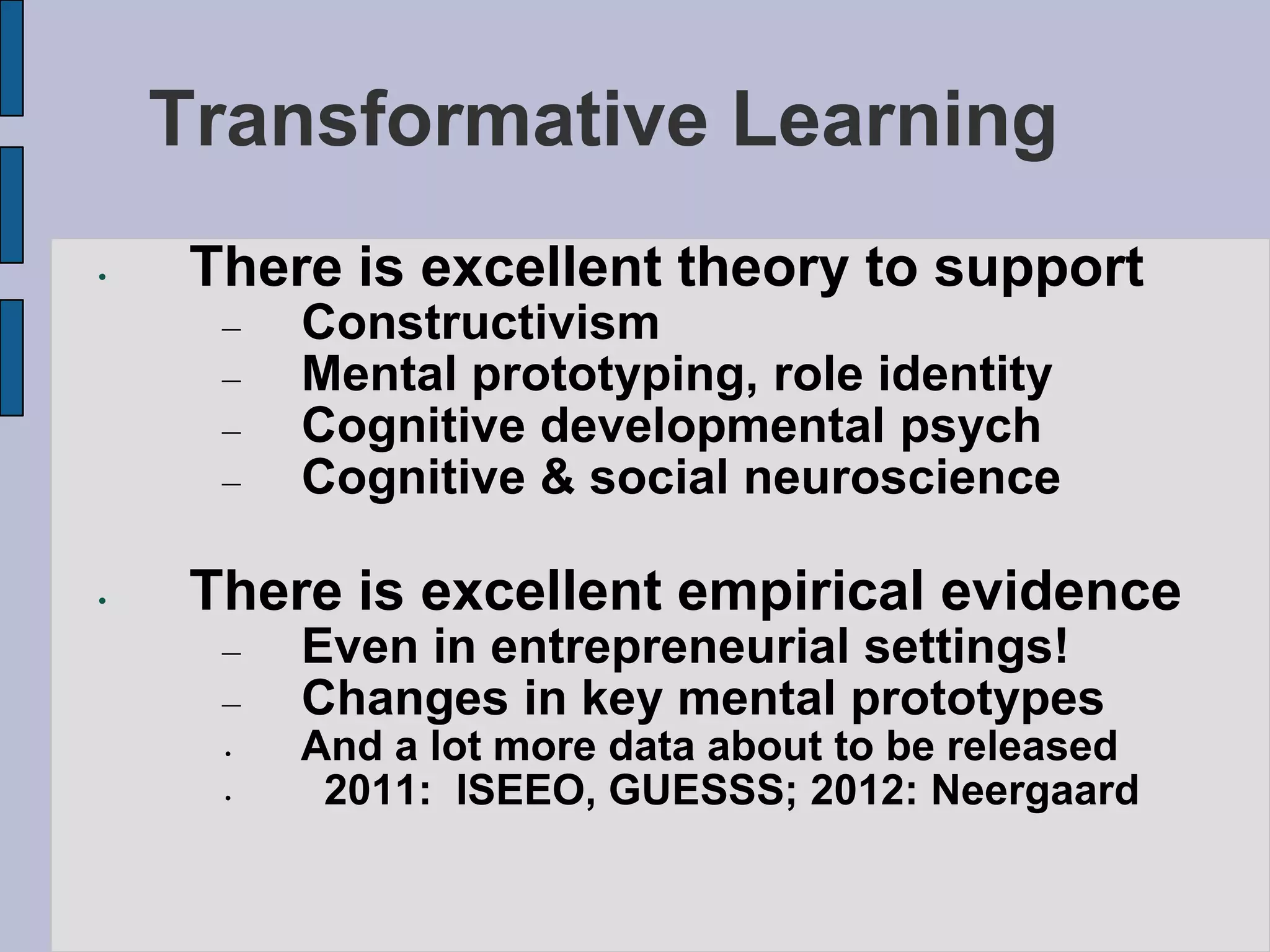 Transformative Learning
•    There is excellent theory to support
      –   Constructivism
      –   Mental prototyping, role identity
      –   Cognitive developmental psych
      –   Cognitive & social neuroscience

•    There is excellent empirical evidence
      –   Even in entrepreneurial settings!
      –   Changes in key mental prototypes
      •   And a lot more data about to be released
      •    2011: ISEEO, GUESSS; 2012: Neergaard
 