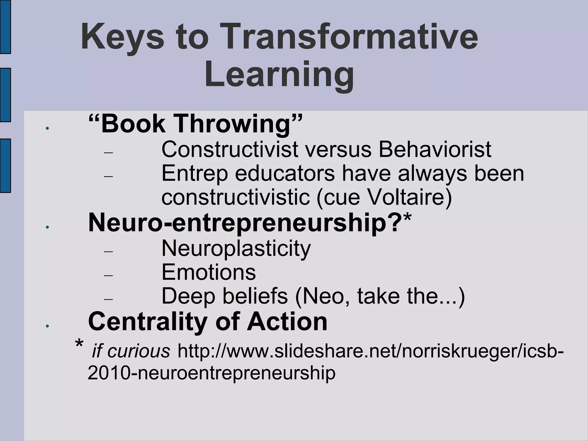 Keys to Transformative
           Learning
•    “Book Throwing”
       –      Constructivist versus Behaviorist
       –      Entrep educators have always been
              constructivistic (cue Voltaire)
•    Neuro-entrepreneurship?*
       –      Neuroplasticity
       –      Emotions
       –      Deep beliefs (Neo, take the...)
•    Centrality of Action
    * if curious http://www.slideshare.net/norriskrueger/icsb-
     2010-neuroentrepreneurship
 