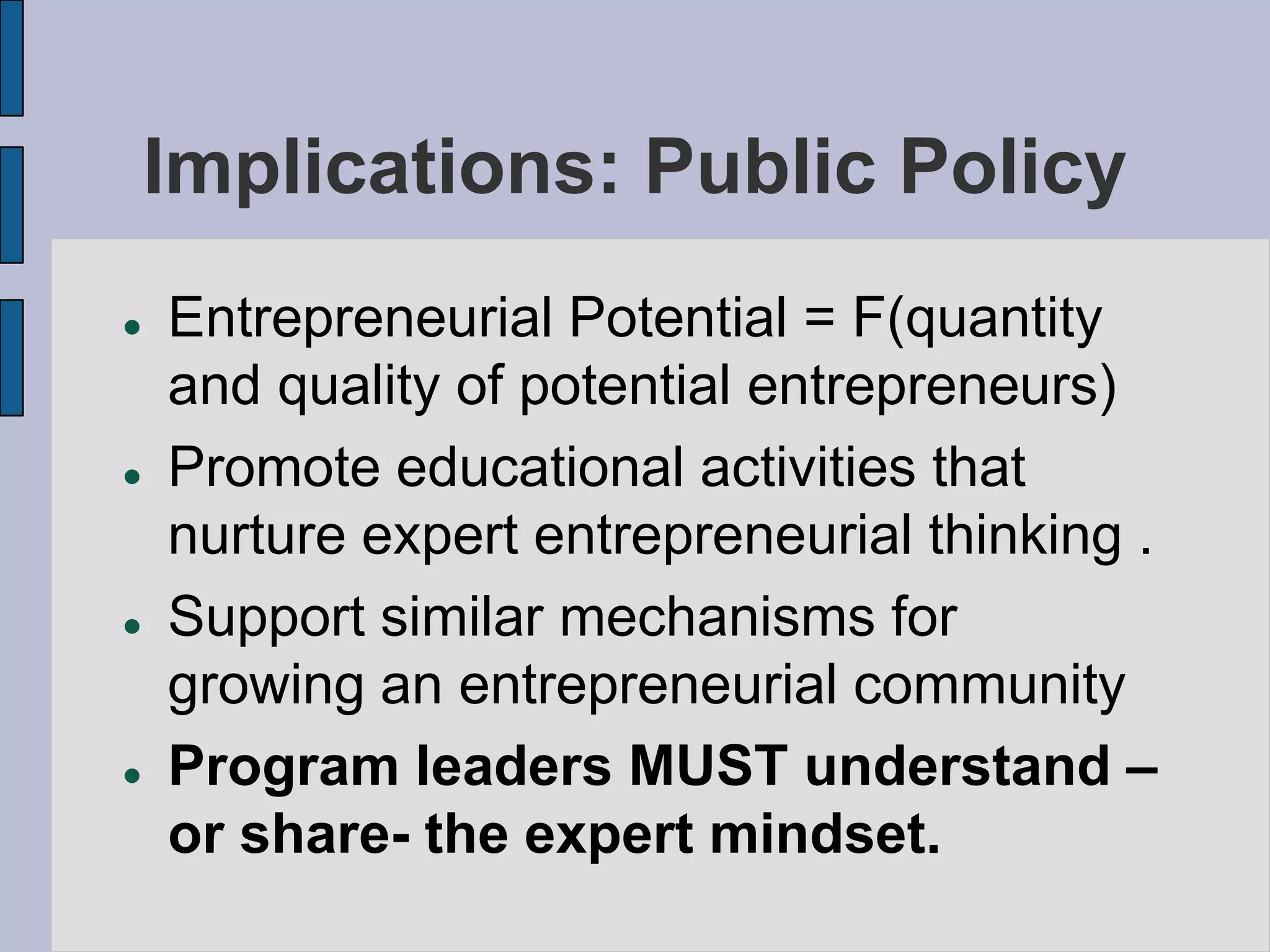 Implications: Public Policy
   Entrepreneurial Potential = F(quantity
    and quality of potential entrepreneurs)
   Promote educational activities that
    nurture expert entrepreneurial thinking .
   Support similar mechanisms for
    growing an entrepreneurial community
   Program leaders MUST understand –
    or share- the expert mindset.
 