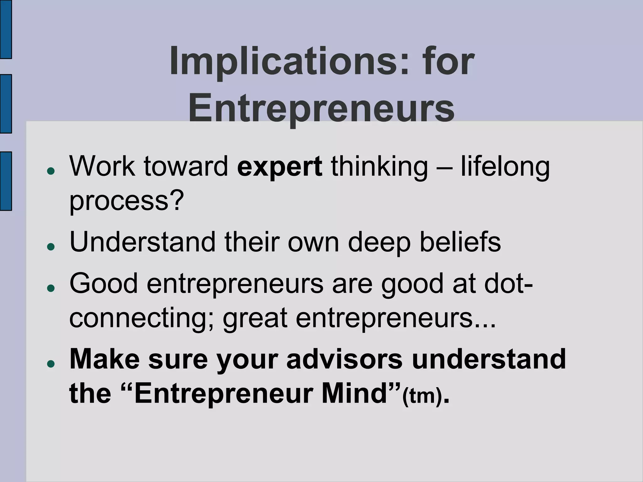 Implications: for
            Entrepreneurs
   Work toward expert thinking – lifelong
    process?
   Understand their own deep beliefs
   Good entrepreneurs are good at dot-
    connecting; great entrepreneurs...
   Make sure your advisors understand
    the “Entrepreneur Mind”(tm).
 