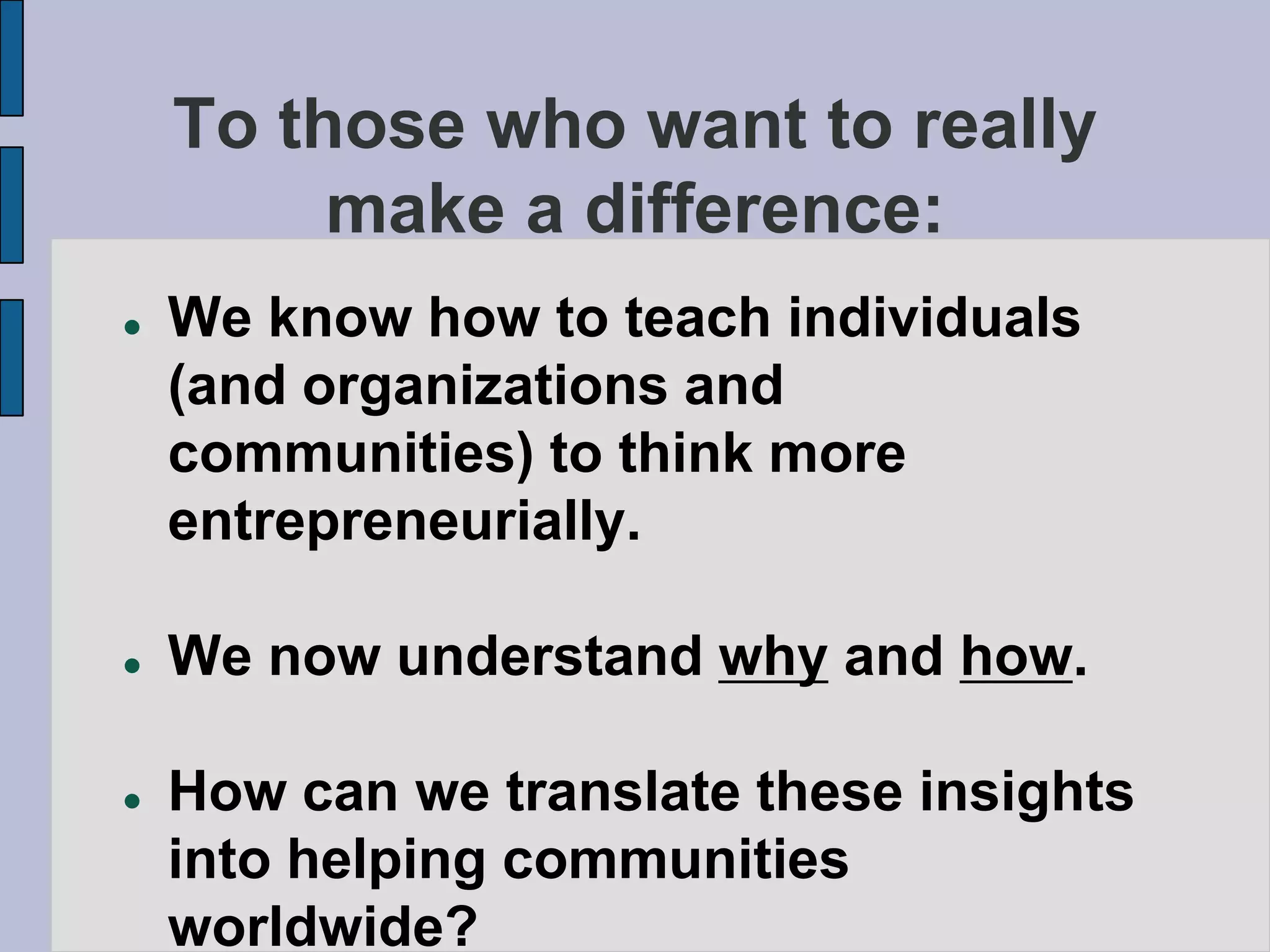To those who want to really
         make a difference:
   We know how to teach individuals
    (and organizations and
    communities) to think more
    entrepreneurially.

   We now understand why and how.

   How can we translate these insights
    into helping communities
    worldwide?
 