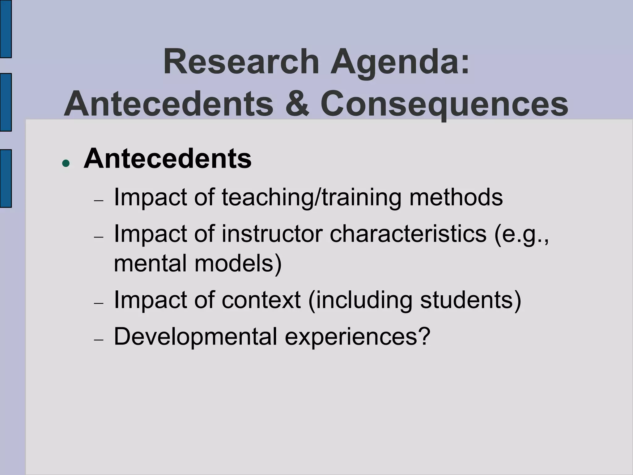 Research Agenda:
Antecedents & Consequences
   Antecedents
     Impact of teaching/training methods
     Impact of instructor characteristics (e.g.,
     mental models)
     Impact of context (including students)
     Developmental experiences?
 