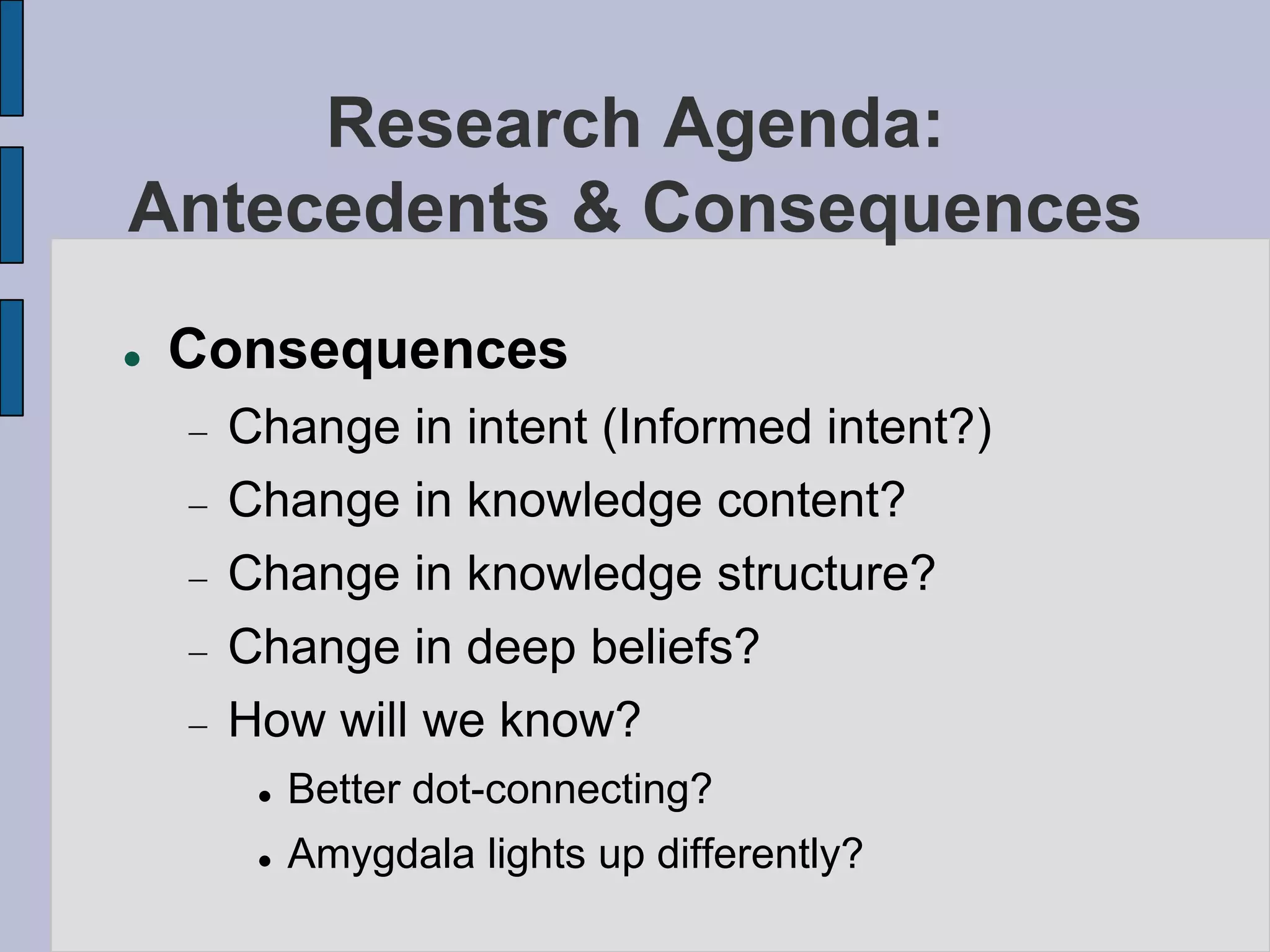 Research Agenda:
Antecedents & Consequences
   Consequences
     Change in intent (Informed intent?)
     Change in knowledge content?
     Change in knowledge structure?
     Change in deep beliefs?
     How will we know?
         Better dot-connecting?
         Amygdala lights up differently?
 