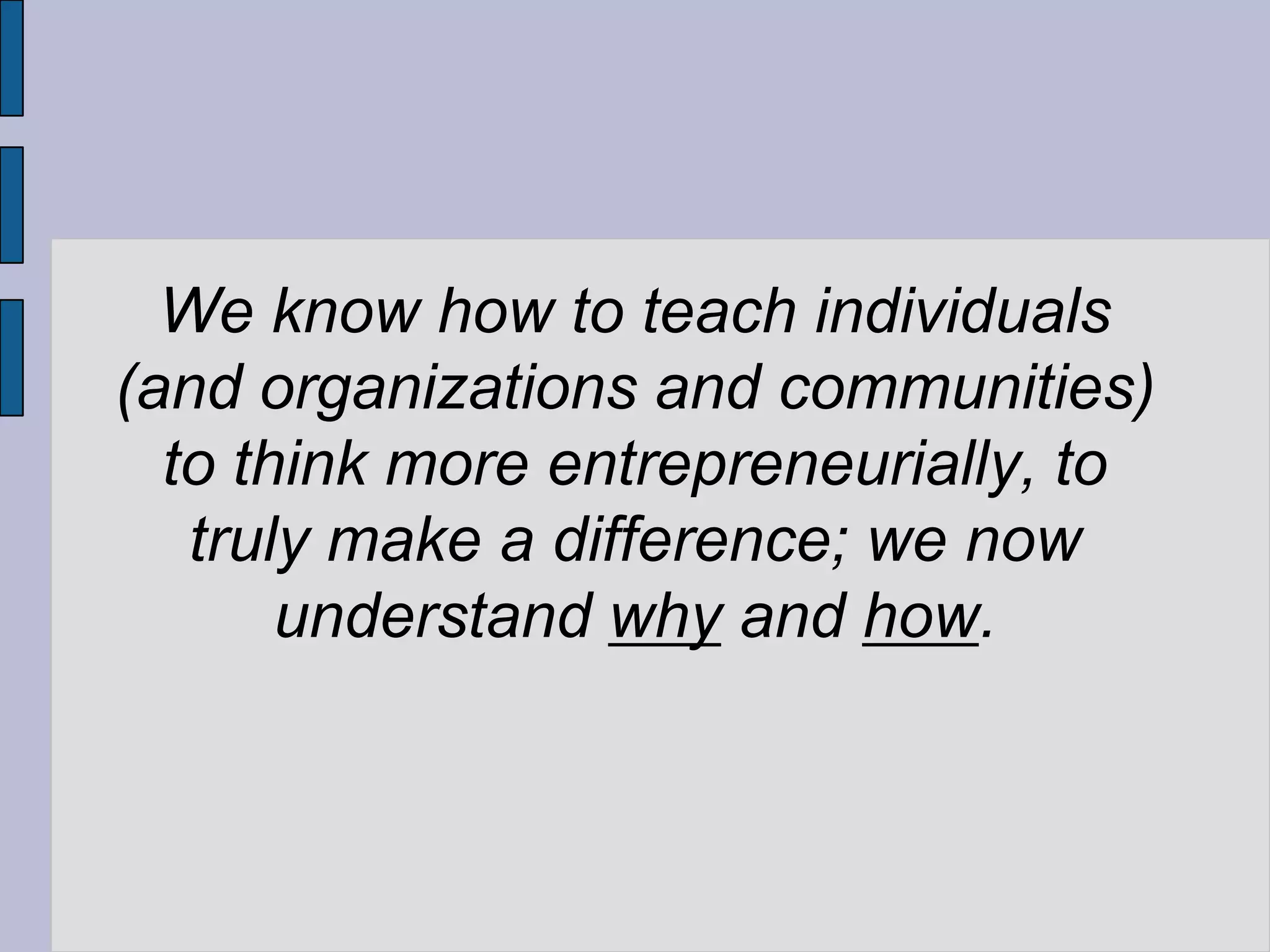 We know how to teach individuals
(and organizations and communities)
  to think more entrepreneurially, to
   truly make a difference; we now
       understand why and how.
 
