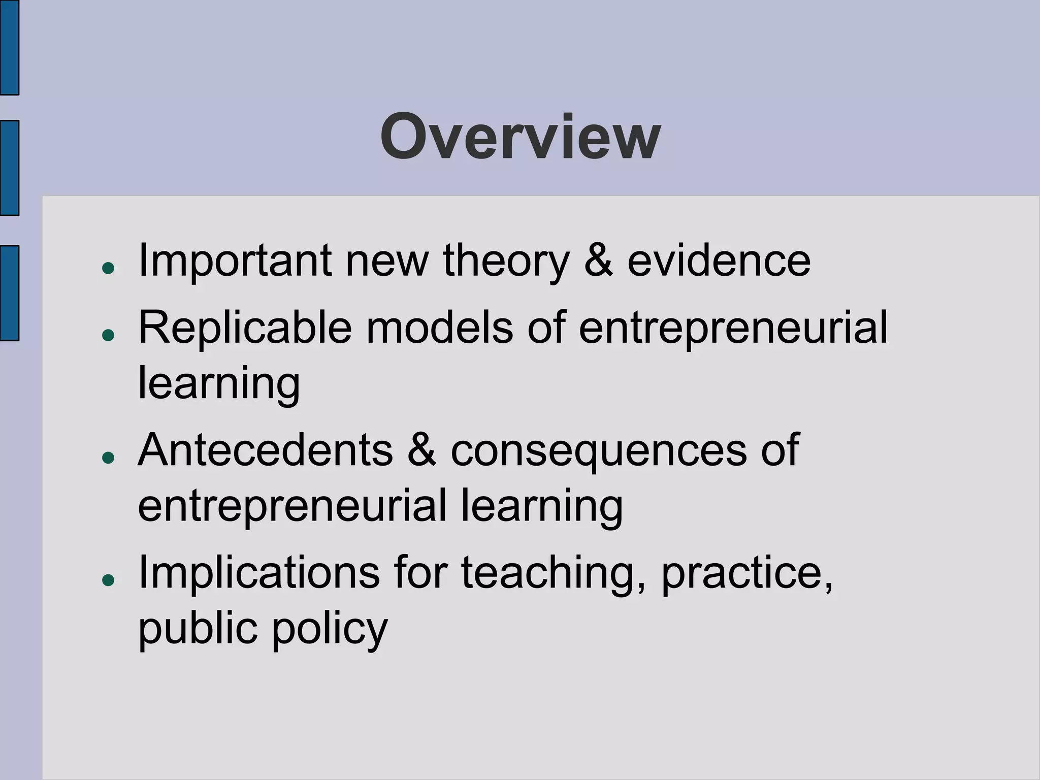 Overview
   Important new theory & evidence
   Replicable models of entrepreneurial
    learning
   Antecedents & consequences of
    entrepreneurial learning
   Implications for teaching, practice,
    public policy
 