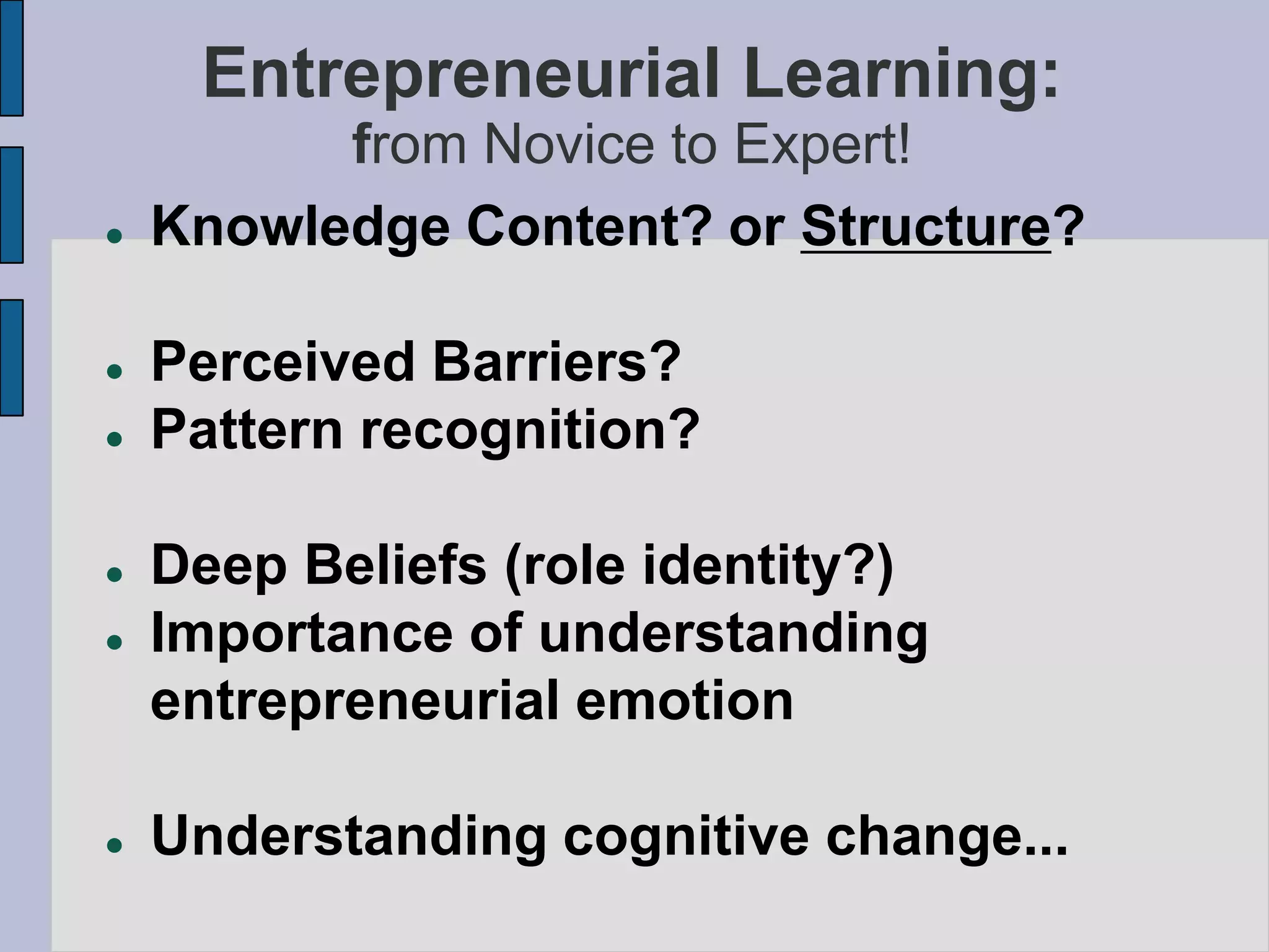 Entrepreneurial Learning:
          from Novice to Expert!
   Knowledge Content? or Structure?

   Perceived Barriers?
   Pattern recognition?

   Deep Beliefs (role identity?)
   Importance of understanding
    entrepreneurial emotion

   Understanding cognitive change...
 